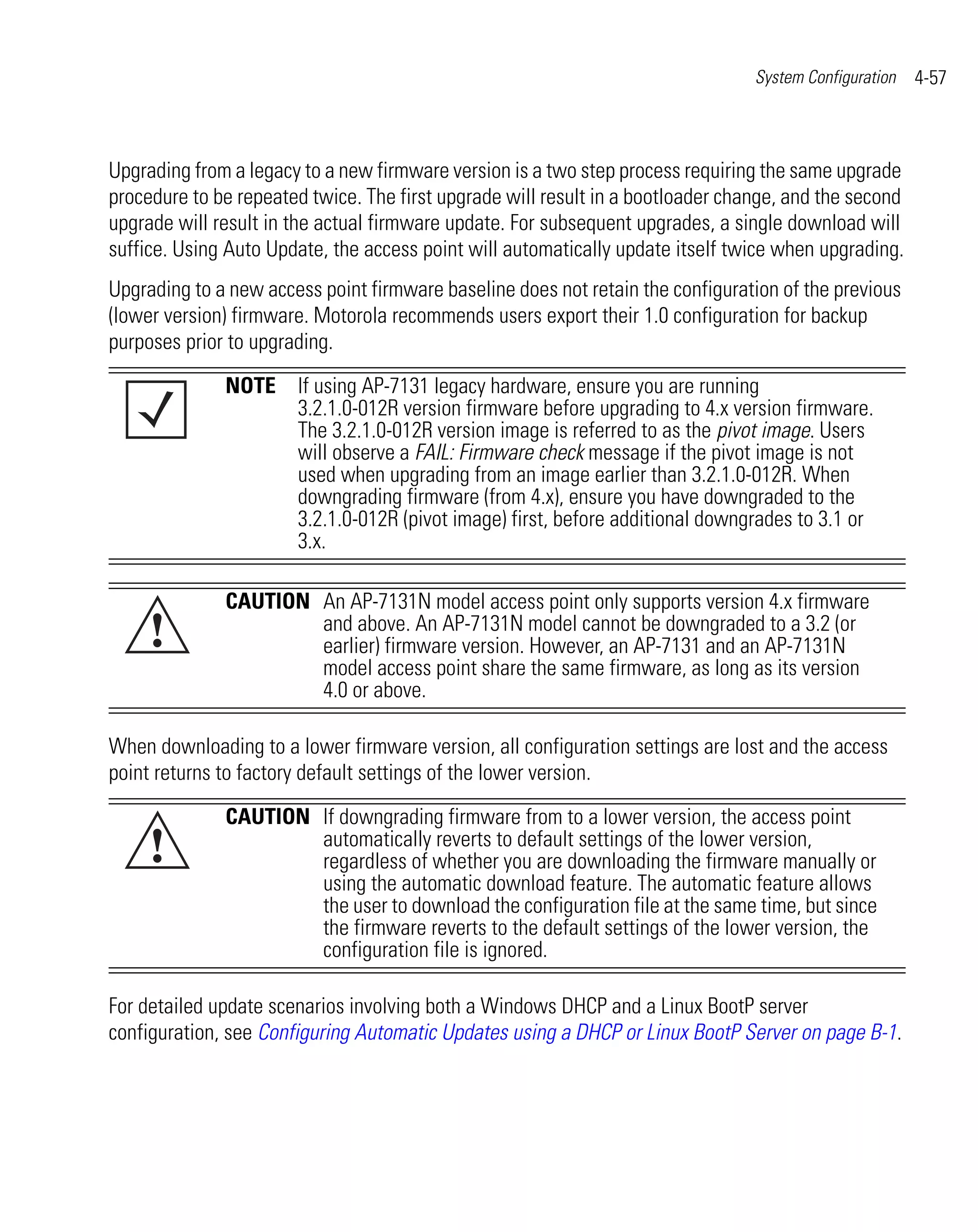 System Configuration   4-57



Upgrading from a legacy to a new firmware version is a two step process requiring the same upgrade
procedure to be repeated twice. The first upgrade will result in a bootloader change, and the second
upgrade will result in the actual firmware update. For subsequent upgrades, a single download will
suffice. Using Auto Update, the access point will automatically update itself twice when upgrading.
Upgrading to a new access point firmware baseline does not retain the configuration of the previous
(lower version) firmware. Motorola recommends users export their 1.0 configuration for backup
purposes prior to upgrading.
              NOTE If using AP-7131 legacy hardware, ensure you are running
                   3.2.1.0-012R version firmware before upgrading to 4.x version firmware.
                   The 3.2.1.0-012R version image is referred to as the pivot image. Users
                   will observe a FAIL: Firmware check message if the pivot image is not
                   used when upgrading from an image earlier than 3.2.1.0-012R. When
                   downgrading firmware (from 4.x), ensure you have downgraded to the
                   3.2.1.0-012R (pivot image) first, before additional downgrades to 3.1 or
                   3.x.

              CAUTION An AP-7131N model access point only supports version 4.x firmware
     !                and above. An AP-7131N model cannot be downgraded to a 3.2 (or
                      earlier) firmware version. However, an AP-7131 and an AP-7131N
                      model access point share the same firmware, as long as its version
                      4.0 or above.

When downloading to a lower firmware version, all configuration settings are lost and the access
point returns to factory default settings of the lower version.

              CAUTION If downgrading firmware from to a lower version, the access point
     !                automatically reverts to default settings of the lower version,
                      regardless of whether you are downloading the firmware manually or
                      using the automatic download feature. The automatic feature allows
                      the user to download the configuration file at the same time, but since
                      the firmware reverts to the default settings of the lower version, the
                      configuration file is ignored.

For detailed update scenarios involving both a Windows DHCP and a Linux BootP server
configuration, see Configuring Automatic Updates using a DHCP or Linux BootP Server on page B-1.
 