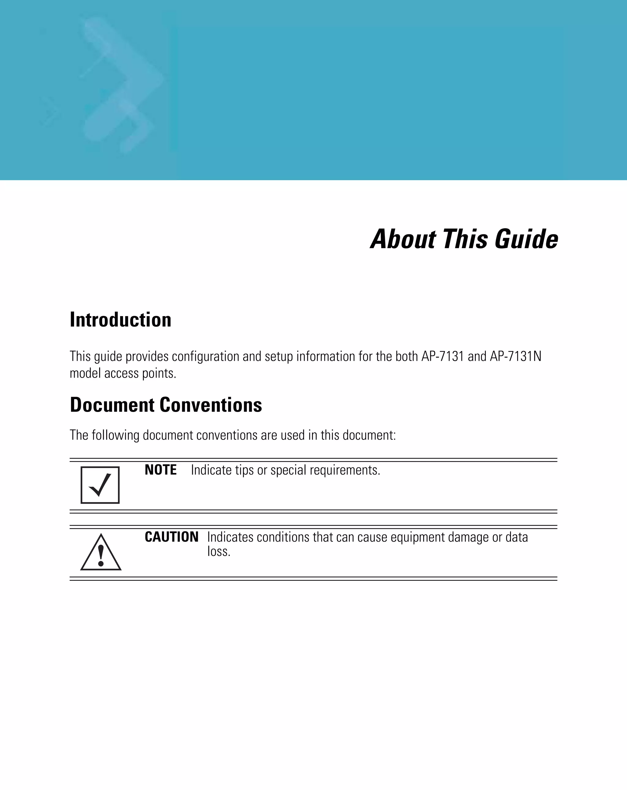 About This Guide

Introduction
This guide provides configuration and setup information for the both AP-7131 and AP-7131N
model access points.

Document Conventions
The following document conventions are used in this document:

              NOTE Indicate tips or special requirements.



              CAUTION Indicates conditions that can cause equipment damage or data
    !                 loss.
 