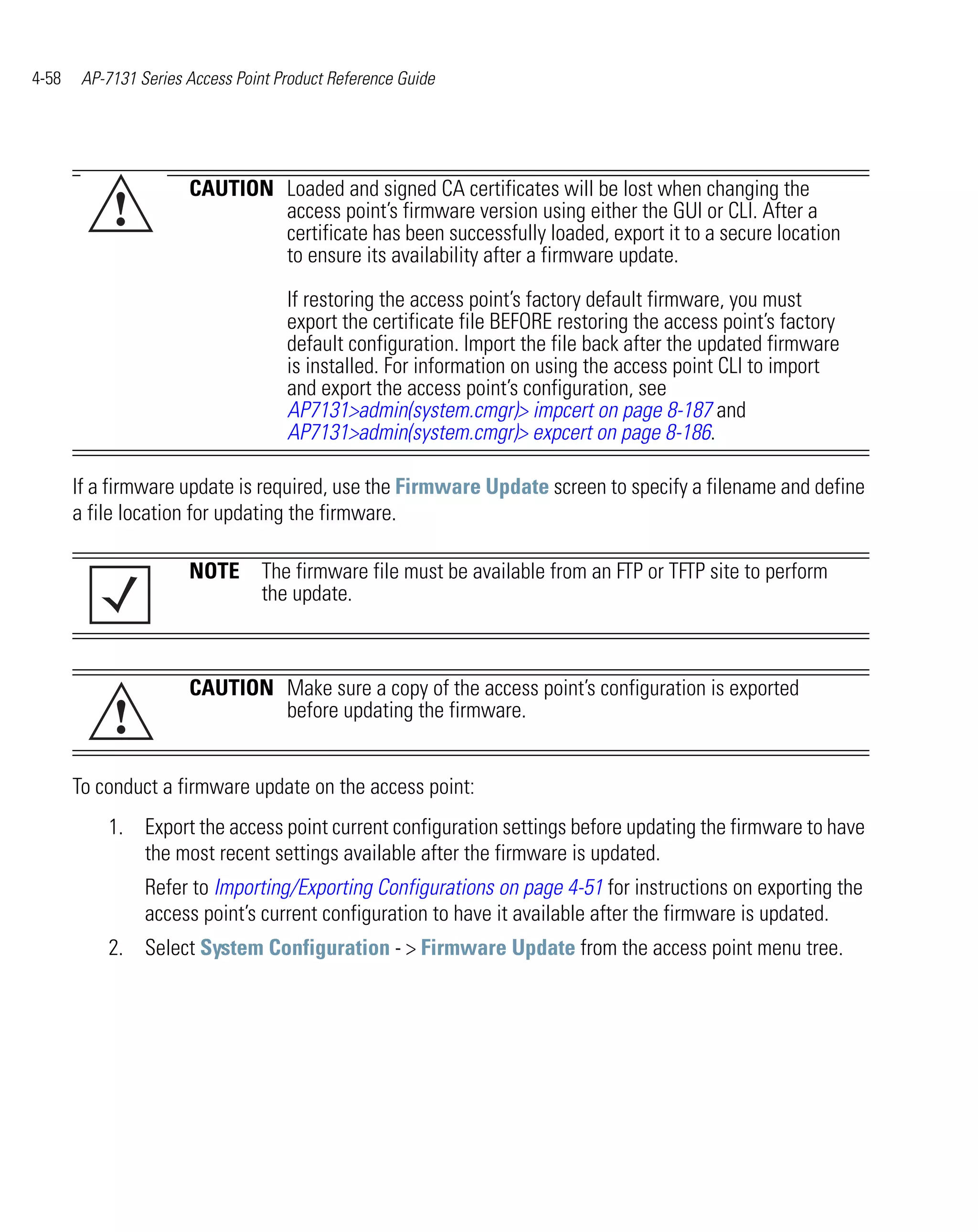 4-58    AP-7131 Series Access Point Product Reference Guide




                       CAUTION Loaded and signed CA certificates will be lost when changing the
            !                  access point’s firmware version using either the GUI or CLI. After a
                               certificate has been successfully loaded, export it to a secure location
                               to ensure its availability after a firmware update.

                                     If restoring the access point’s factory default firmware, you must
                                     export the certificate file BEFORE restoring the access point’s factory
                                     default configuration. Import the file back after the updated firmware
                                     is installed. For information on using the access point CLI to import
                                     and export the access point’s configuration, see
                                     AP7131>admin(system.cmgr)> impcert on page 8-187 and
                                     AP7131>admin(system.cmgr)> expcert on page 8-186.

       If a firmware update is required, use the Firmware Update screen to specify a filename and define
       a file location for updating the firmware.

                       NOTE The firmware file must be available from an FTP or TFTP site to perform
                            the update.



                       CAUTION Make sure a copy of the access point’s configuration is exported
            !                  before updating the firmware.


       To conduct a firmware update on the access point:
           1. Export the access point current configuration settings before updating the firmware to have
              the most recent settings available after the firmware is updated.
                 Refer to Importing/Exporting Configurations on page 4-51 for instructions on exporting the
                 access point’s current configuration to have it available after the firmware is updated.
           2. Select System Configuration - > Firmware Update from the access point menu tree.
 