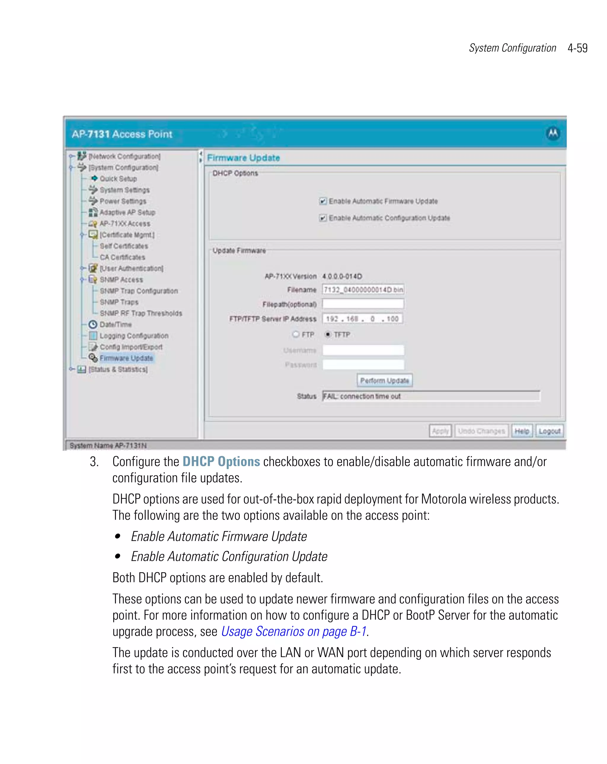 System Configuration   4-59




3. Configure the DHCP Options checkboxes to enable/disable automatic firmware and/or
   configuration file updates.
    DHCP options are used for out-of-the-box rapid deployment for Motorola wireless products.
    The following are the two options available on the access point:
    • Enable Automatic Firmware Update
    • Enable Automatic Configuration Update
    Both DHCP options are enabled by default.
    These options can be used to update newer firmware and configuration files on the access
    point. For more information on how to configure a DHCP or BootP Server for the automatic
    upgrade process, see Usage Scenarios on page B-1.
    The update is conducted over the LAN or WAN port depending on which server responds
    first to the access point’s request for an automatic update.
 