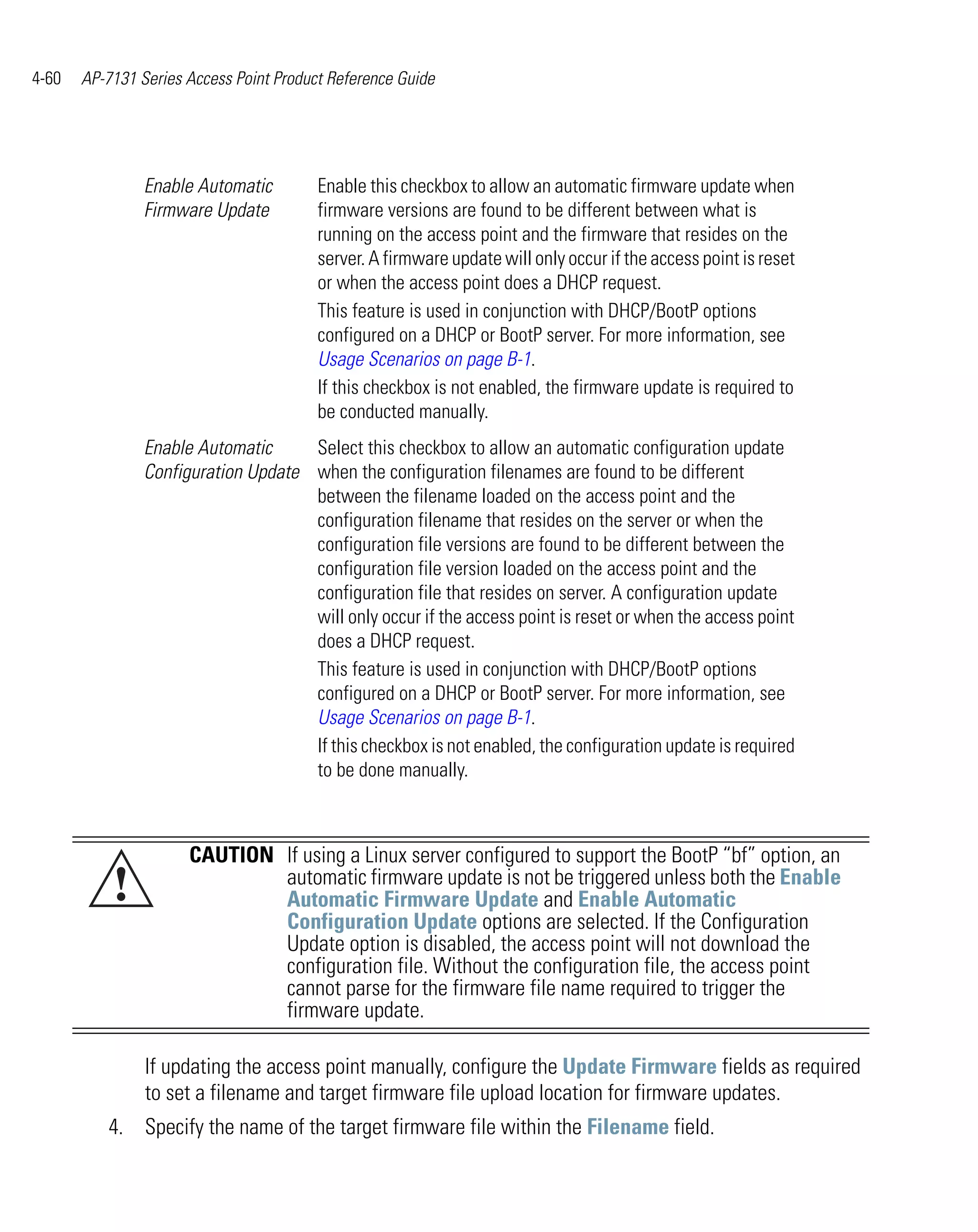 4-60   AP-7131 Series Access Point Product Reference Guide




                Enable Automatic         Enable this checkbox to allow an automatic firmware update when
                Firmware Update          firmware versions are found to be different between what is
                                         running on the access point and the firmware that resides on the
                                         server. A firmware update will only occur if the access point is reset
                                         or when the access point does a DHCP request.
                                         This feature is used in conjunction with DHCP/BootP options
                                         configured on a DHCP or BootP server. For more information, see
                                         Usage Scenarios on page B-1.
                                         If this checkbox is not enabled, the firmware update is required to
                                         be conducted manually.
                Enable Automatic     Select this checkbox to allow an automatic configuration update
                Configuration Update when the configuration filenames are found to be different
                                     between the filename loaded on the access point and the
                                     configuration filename that resides on the server or when the
                                     configuration file versions are found to be different between the
                                     configuration file version loaded on the access point and the
                                     configuration file that resides on server. A configuration update
                                     will only occur if the access point is reset or when the access point
                                     does a DHCP request.
                                     This feature is used in conjunction with DHCP/BootP options
                                     configured on a DHCP or BootP server. For more information, see
                                     Usage Scenarios on page B-1.
                                     If this checkbox is not enabled, the configuration update is required
                                     to be done manually.



                      CAUTION If using a Linux server configured to support the BootP “bf” option, an
           !                  automatic firmware update is not be triggered unless both the Enable
                              Automatic Firmware Update and Enable Automatic
                              Configuration Update options are selected. If the Configuration
                              Update option is disabled, the access point will not download the
                              configuration file. Without the configuration file, the access point
                              cannot parse for the firmware file name required to trigger the
                              firmware update.

                If updating the access point manually, configure the Update Firmware fields as required
                to set a filename and target firmware file upload location for firmware updates.
          4. Specify the name of the target firmware file within the Filename field.
 