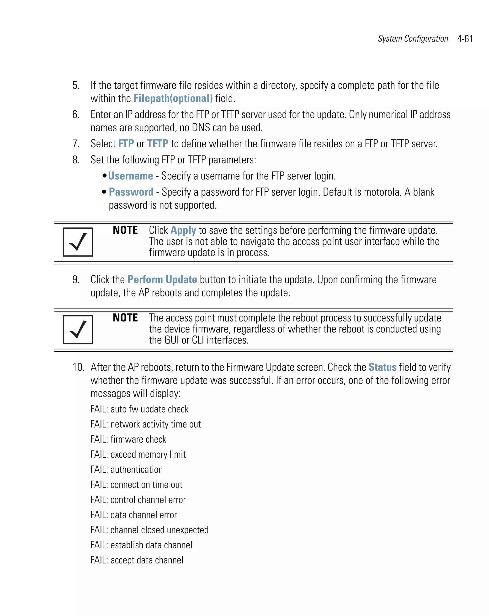 System Configuration   4-61



5. If the target firmware file resides within a directory, specify a complete path for the file
   within the Filepath(optional) field.
6. Enter an IP address for the FTP or TFTP server used for the update. Only numerical IP address
   names are supported, no DNS can be used.
7. Select FTP or TFTP to define whether the firmware file resides on a FTP or TFTP server.
8. Set the following FTP or TFTP parameters:
       •Username - Specify a username for the FTP server login.
       • Password - Specify a password for FTP server login. Default is motorola. A blank
         password is not supported.

          NOTE Click Apply to save the settings before performing the firmware update.
               The user is not able to navigate the access point user interface while the
               firmware update is in process.

9. Click the Perform Update button to initiate the update. Upon confirming the firmware
   update, the AP reboots and completes the update.

          NOTE The access point must complete the reboot process to successfully update
               the device firmware, regardless of whether the reboot is conducted using
               the GUI or CLI interfaces.

10. After the AP reboots, return to the Firmware Update screen. Check the Status field to verify
    whether the firmware update was successful. If an error occurs, one of the following error
    messages will display:
    FAIL: auto fw update check
    FAIL: network activity time out
    FAIL: firmware check
    FAIL: exceed memory limit
    FAIL: authentication
    FAIL: connection time out
    FAIL: control channel error
    FAIL: data channel error
    FAIL: channel closed unexpected
    FAIL: establish data channel
    FAIL: accept data channel
 