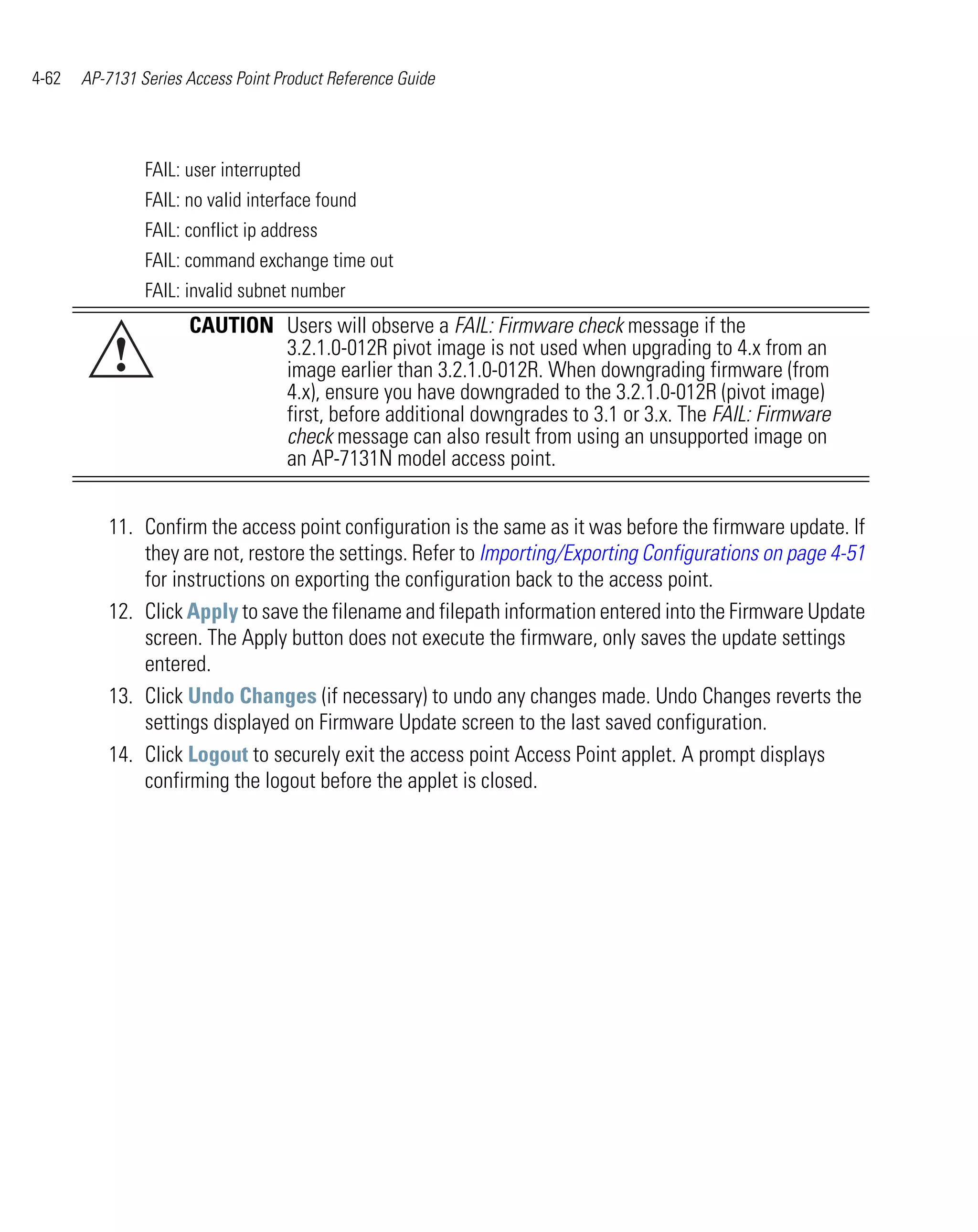 4-62   AP-7131 Series Access Point Product Reference Guide




                FAIL: user interrupted
                FAIL: no valid interface found
                FAIL: conflict ip address
                FAIL: command exchange time out
                FAIL: invalid subnet number
                      CAUTION Users will observe a FAIL: Firmware check message if the
           !                  3.2.1.0-012R pivot image is not used when upgrading to 4.x from an
                              image earlier than 3.2.1.0-012R. When downgrading firmware (from
                              4.x), ensure you have downgraded to the 3.2.1.0-012R (pivot image)
                              first, before additional downgrades to 3.1 or 3.x. The FAIL: Firmware
                              check message can also result from using an unsupported image on
                              an AP-7131N model access point.


          11. Confirm the access point configuration is the same as it was before the firmware update. If
              they are not, restore the settings. Refer to Importing/Exporting Configurations on page 4-51
              for instructions on exporting the configuration back to the access point.
          12. Click Apply to save the filename and filepath information entered into the Firmware Update
              screen. The Apply button does not execute the firmware, only saves the update settings
              entered.
          13. Click Undo Changes (if necessary) to undo any changes made. Undo Changes reverts the
              settings displayed on Firmware Update screen to the last saved configuration.
          14. Click Logout to securely exit the access point Access Point applet. A prompt displays
              confirming the logout before the applet is closed.
 
