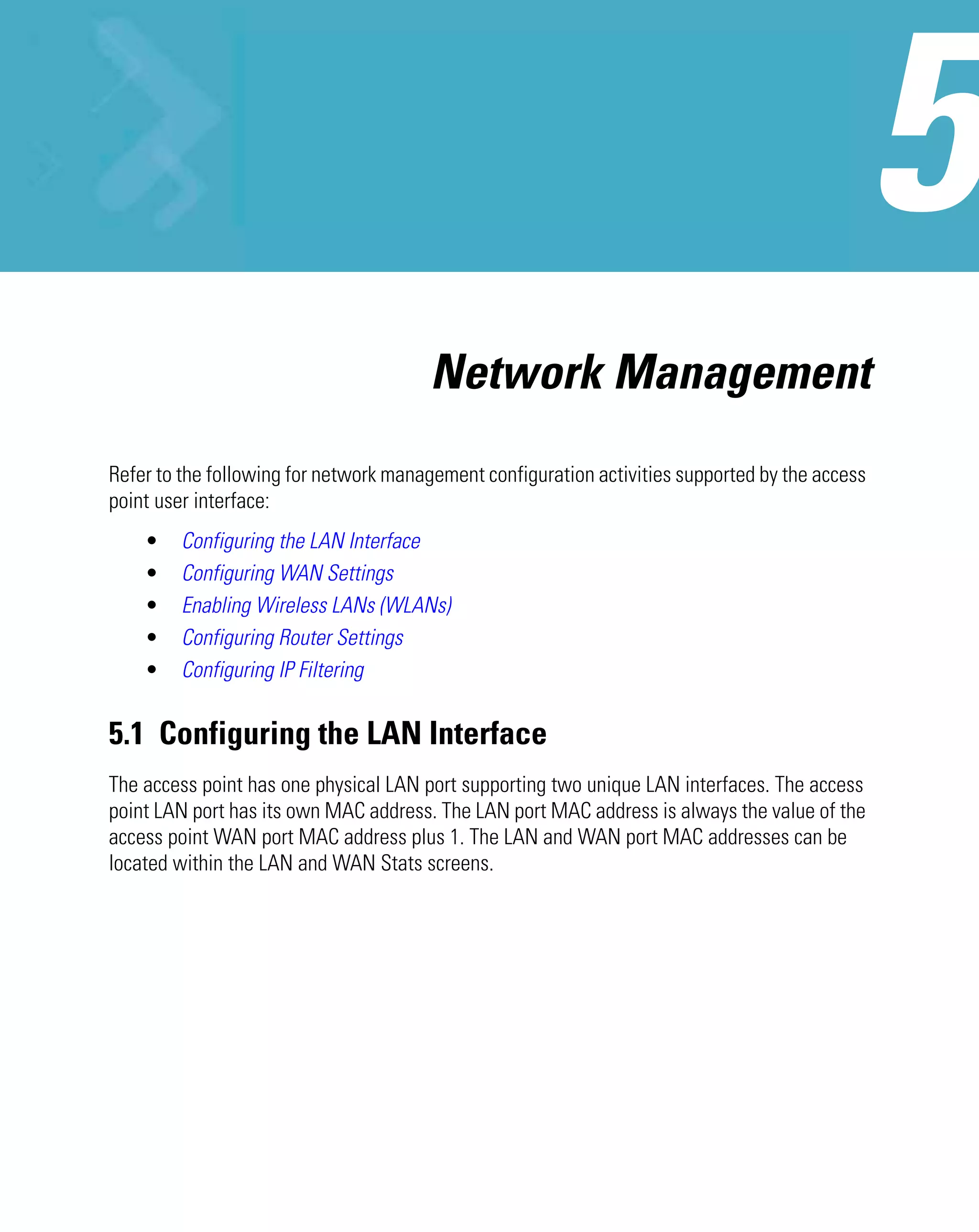 Network Management
Refer to the following for network management configuration activities supported by the access
point user interface:
    •    Configuring the LAN Interface
    •    Configuring WAN Settings
    •    Enabling Wireless LANs (WLANs)
    •    Configuring Router Settings
    •    Configuring IP Filtering


5.1 Configuring the LAN Interface
The access point has one physical LAN port supporting two unique LAN interfaces. The access
point LAN port has its own MAC address. The LAN port MAC address is always the value of the
access point WAN port MAC address plus 1. The LAN and WAN port MAC addresses can be
located within the LAN and WAN Stats screens.
 
