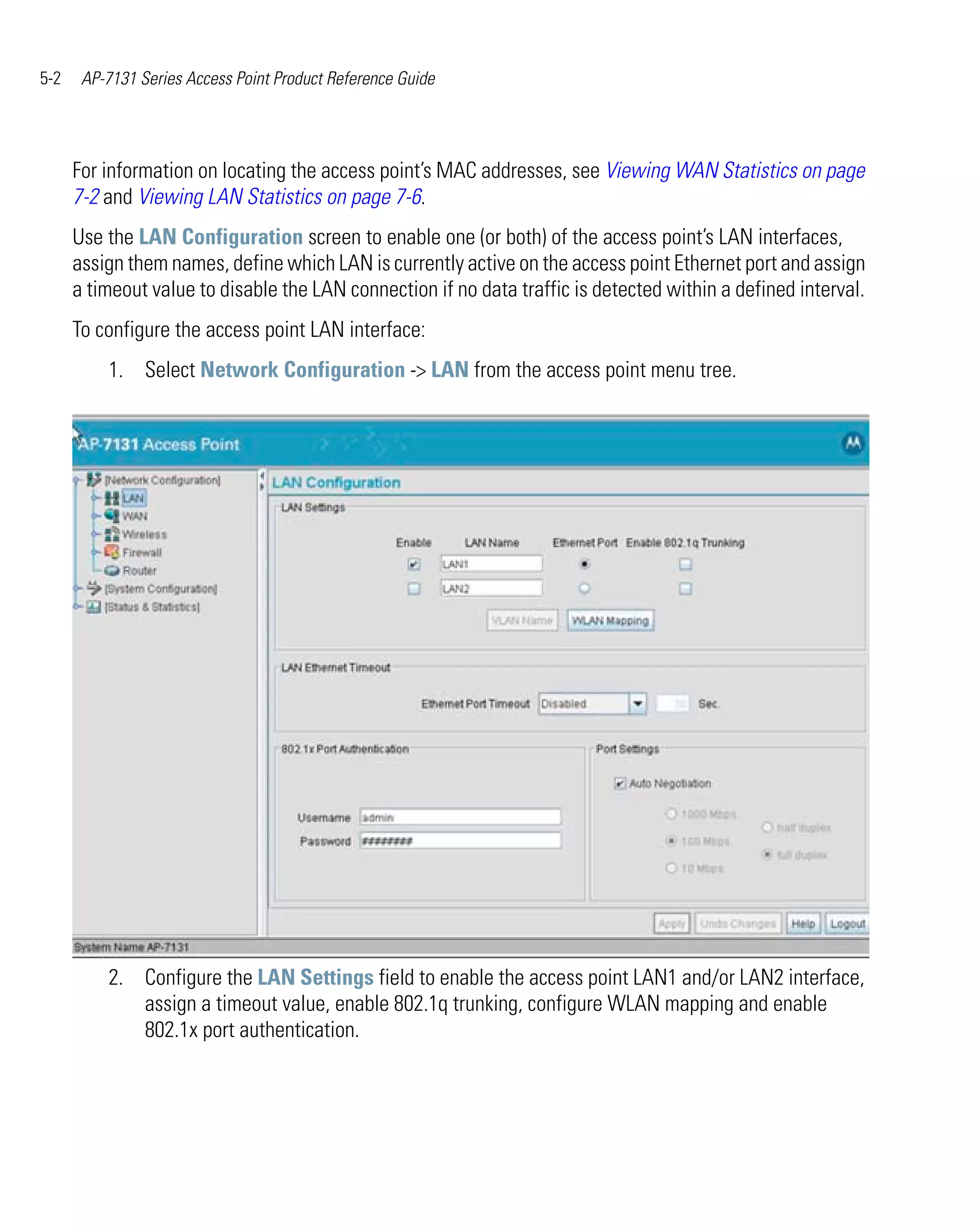 5-2    AP-7131 Series Access Point Product Reference Guide




      For information on locating the access point’s MAC addresses, see Viewing WAN Statistics on page
      7-2 and Viewing LAN Statistics on page 7-6.
      Use the LAN Configuration screen to enable one (or both) of the access point’s LAN interfaces,
      assign them names, define which LAN is currently active on the access point Ethernet port and assign
      a timeout value to disable the LAN connection if no data traffic is detected within a defined interval.
      To configure the access point LAN interface:
          1. Select Network Configuration -> LAN from the access point menu tree.




          2. Configure the LAN Settings field to enable the access point LAN1 and/or LAN2 interface,
             assign a timeout value, enable 802.1q trunking, configure WLAN mapping and enable
             802.1x port authentication.
 