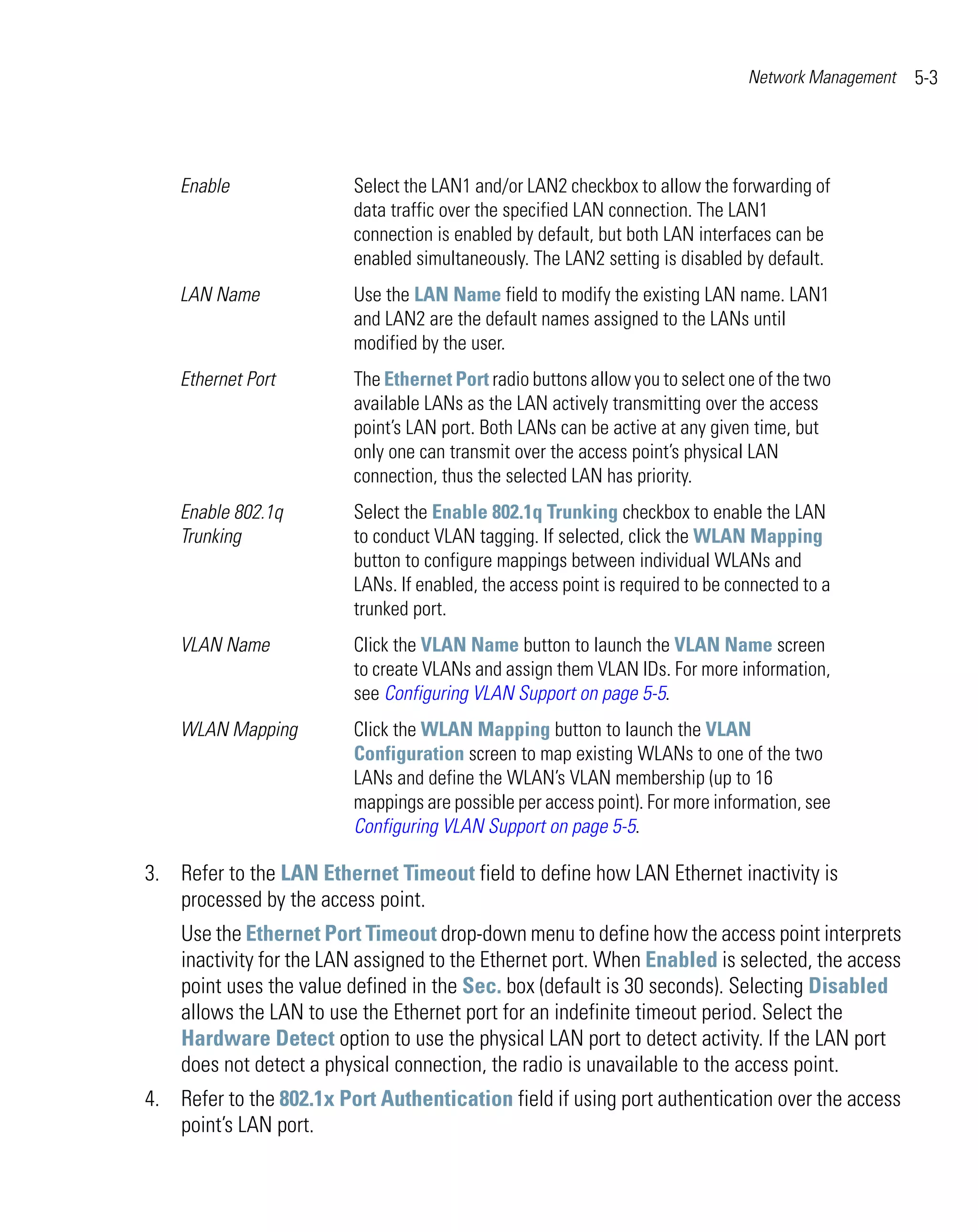 Network Management   5-3




    Enable               Select the LAN1 and/or LAN2 checkbox to allow the forwarding of
                         data traffic over the specified LAN connection. The LAN1
                         connection is enabled by default, but both LAN interfaces can be
                         enabled simultaneously. The LAN2 setting is disabled by default.
    LAN Name             Use the LAN Name field to modify the existing LAN name. LAN1
                         and LAN2 are the default names assigned to the LANs until
                         modified by the user.
    Ethernet Port        The Ethernet Port radio buttons allow you to select one of the two
                         available LANs as the LAN actively transmitting over the access
                         point’s LAN port. Both LANs can be active at any given time, but
                         only one can transmit over the access point’s physical LAN
                         connection, thus the selected LAN has priority.
    Enable 802.1q        Select the Enable 802.1q Trunking checkbox to enable the LAN
    Trunking             to conduct VLAN tagging. If selected, click the WLAN Mapping
                         button to configure mappings between individual WLANs and
                         LANs. If enabled, the access point is required to be connected to a
                         trunked port.
    VLAN Name            Click the VLAN Name button to launch the VLAN Name screen
                         to create VLANs and assign them VLAN IDs. For more information,
                         see Configuring VLAN Support on page 5-5.
    WLAN Mapping         Click the WLAN Mapping button to launch the VLAN
                         Configuration screen to map existing WLANs to one of the two
                         LANs and define the WLAN’s VLAN membership (up to 16
                         mappings are possible per access point). For more information, see
                         Configuring VLAN Support on page 5-5.

3. Refer to the LAN Ethernet Timeout field to define how LAN Ethernet inactivity is
   processed by the access point.
    Use the Ethernet Port Timeout drop-down menu to define how the access point interprets
    inactivity for the LAN assigned to the Ethernet port. When Enabled is selected, the access
    point uses the value defined in the Sec. box (default is 30 seconds). Selecting Disabled
    allows the LAN to use the Ethernet port for an indefinite timeout period. Select the
    Hardware Detect option to use the physical LAN port to detect activity. If the LAN port
    does not detect a physical connection, the radio is unavailable to the access point.
4. Refer to the 802.1x Port Authentication field if using port authentication over the access
   point’s LAN port.
 