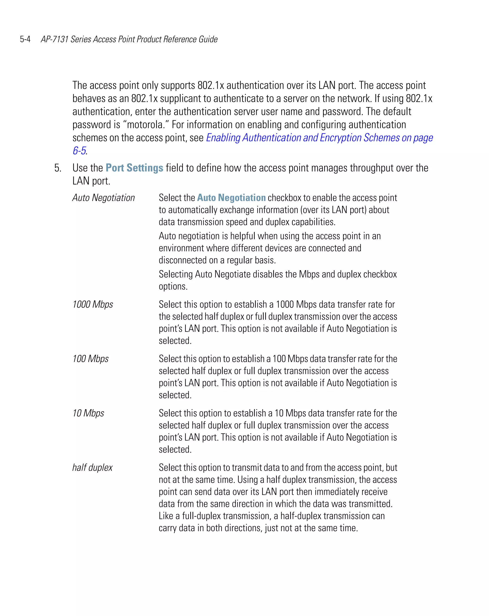 5-4   AP-7131 Series Access Point Product Reference Guide




               The access point only supports 802.1x authentication over its LAN port. The access point
               behaves as an 802.1x supplicant to authenticate to a server on the network. If using 802.1x
               authentication, enter the authentication server user name and password. The default
               password is “motorola.” For information on enabling and configuring authentication
               schemes on the access point, see Enabling Authentication and Encryption Schemes on page
               6-5.
         5. Use the Port Settings field to define how the access point manages throughput over the
            LAN port.
               Auto Negotiation         Select the Auto Negotiation checkbox to enable the access point
                                        to automatically exchange information (over its LAN port) about
                                        data transmission speed and duplex capabilities.
                                        Auto negotiation is helpful when using the access point in an
                                        environment where different devices are connected and
                                        disconnected on a regular basis.
                                        Selecting Auto Negotiate disables the Mbps and duplex checkbox
                                        options.
               1000 Mbps                Select this option to establish a 1000 Mbps data transfer rate for
                                        the selected half duplex or full duplex transmission over the access
                                        point’s LAN port. This option is not available if Auto Negotiation is
                                        selected.
               100 Mbps                 Select this option to establish a 100 Mbps data transfer rate for the
                                        selected half duplex or full duplex transmission over the access
                                        point’s LAN port. This option is not available if Auto Negotiation is
                                        selected.
               10 Mbps                  Select this option to establish a 10 Mbps data transfer rate for the
                                        selected half duplex or full duplex transmission over the access
                                        point’s LAN port. This option is not available if Auto Negotiation is
                                        selected.
               half duplex              Select this option to transmit data to and from the access point, but
                                        not at the same time. Using a half duplex transmission, the access
                                        point can send data over its LAN port then immediately receive
                                        data from the same direction in which the data was transmitted.
                                        Like a full-duplex transmission, a half-duplex transmission can
                                        carry data in both directions, just not at the same time.
 