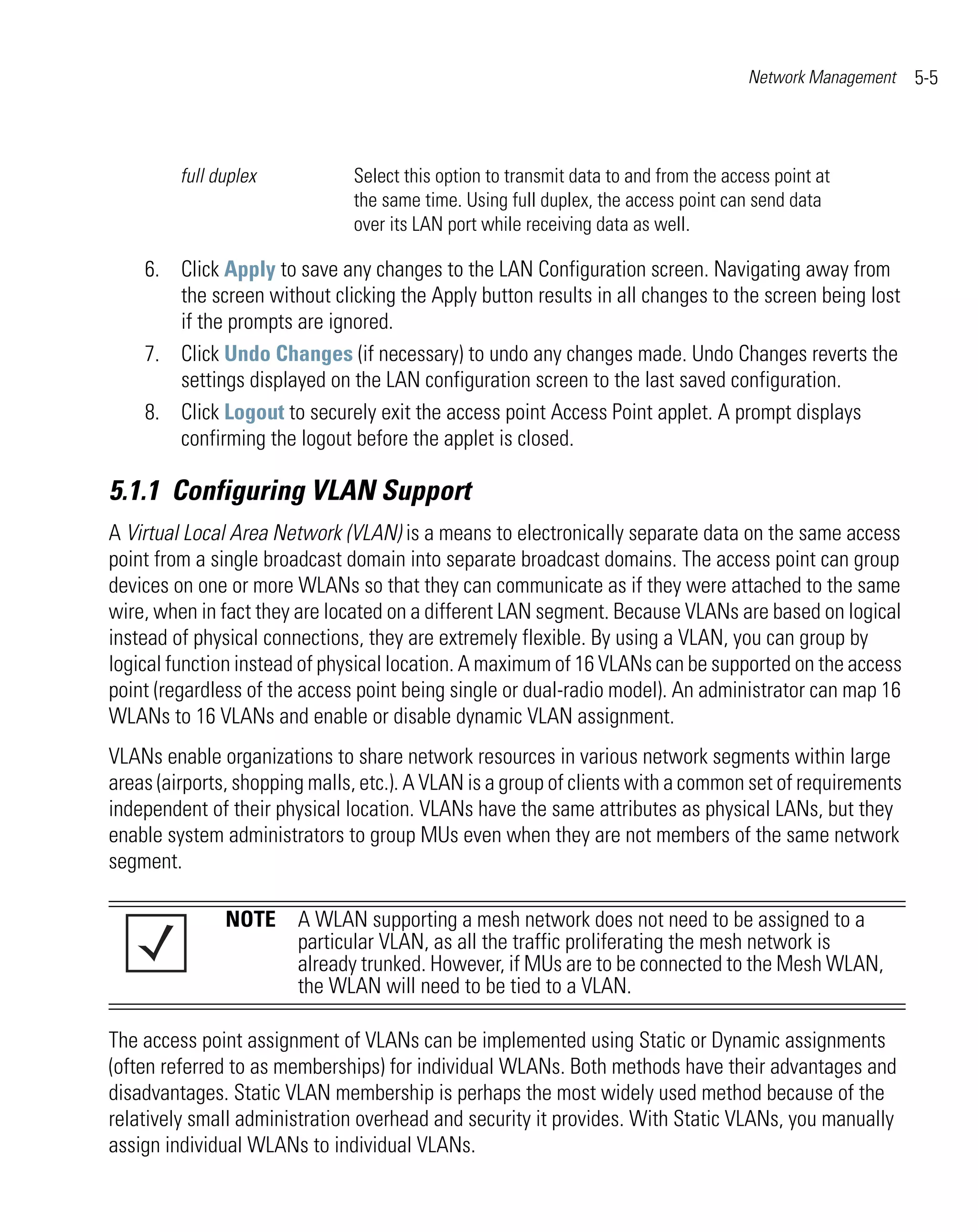 Network Management   5-5



         full duplex           Select this option to transmit data to and from the access point at
                               the same time. Using full duplex, the access point can send data
                               over its LAN port while receiving data as well.

    6. Click Apply to save any changes to the LAN Configuration screen. Navigating away from
       the screen without clicking the Apply button results in all changes to the screen being lost
       if the prompts are ignored.
    7. Click Undo Changes (if necessary) to undo any changes made. Undo Changes reverts the
       settings displayed on the LAN configuration screen to the last saved configuration.
    8. Click Logout to securely exit the access point Access Point applet. A prompt displays
       confirming the logout before the applet is closed.

5.1.1 Configuring VLAN Support
A Virtual Local Area Network (VLAN) is a means to electronically separate data on the same access
point from a single broadcast domain into separate broadcast domains. The access point can group
devices on one or more WLANs so that they can communicate as if they were attached to the same
wire, when in fact they are located on a different LAN segment. Because VLANs are based on logical
instead of physical connections, they are extremely flexible. By using a VLAN, you can group by
logical function instead of physical location. A maximum of 16 VLANs can be supported on the access
point (regardless of the access point being single or dual-radio model). An administrator can map 16
WLANs to 16 VLANs and enable or disable dynamic VLAN assignment.
VLANs enable organizations to share network resources in various network segments within large
areas (airports, shopping malls, etc.). A VLAN is a group of clients with a common set of requirements
independent of their physical location. VLANs have the same attributes as physical LANs, but they
enable system administrators to group MUs even when they are not members of the same network
segment.

               NOTE A WLAN supporting a mesh network does not need to be assigned to a
                    particular VLAN, as all the traffic proliferating the mesh network is
                    already trunked. However, if MUs are to be connected to the Mesh WLAN,
                    the WLAN will need to be tied to a VLAN.

The access point assignment of VLANs can be implemented using Static or Dynamic assignments
(often referred to as memberships) for individual WLANs. Both methods have their advantages and
disadvantages. Static VLAN membership is perhaps the most widely used method because of the
relatively small administration overhead and security it provides. With Static VLANs, you manually
assign individual WLANs to individual VLANs.
 