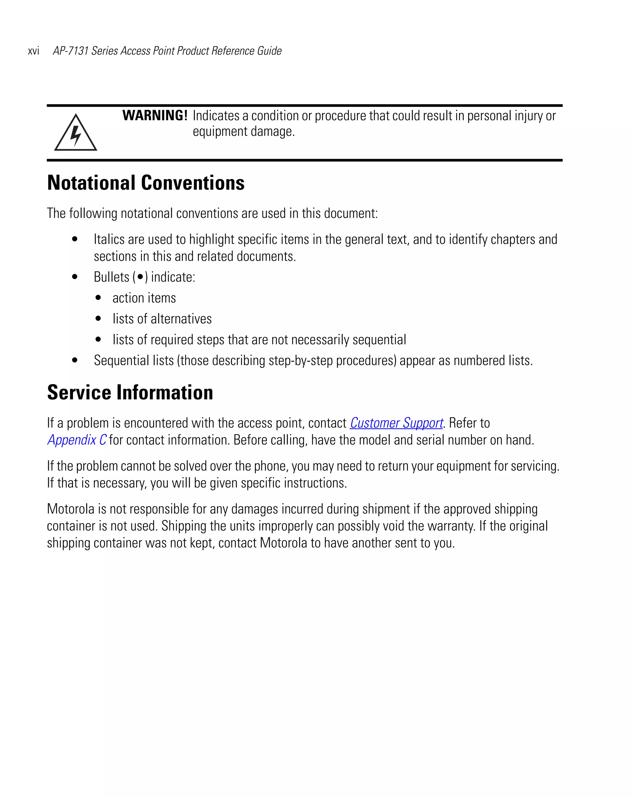 xvi    AP-7131 Series Access Point Product Reference Guide




                      WARNING! Indicates a condition or procedure that could result in personal injury or
                               equipment damage.


      Notational Conventions
      The following notational conventions are used in this document:
          •     Italics are used to highlight specific items in the general text, and to identify chapters and
                sections in this and related documents.
          •     Bullets (•) indicate:
                • action items
                • lists of alternatives
                • lists of required steps that are not necessarily sequential
          •     Sequential lists (those describing step-by-step procedures) appear as numbered lists.

      Service Information
      If a problem is encountered with the access point, contact Customer Support. Refer to
      Appendix C for contact information. Before calling, have the model and serial number on hand.
      If the problem cannot be solved over the phone, you may need to return your equipment for servicing.
      If that is necessary, you will be given specific instructions.
      Motorola is not responsible for any damages incurred during shipment if the approved shipping
      container is not used. Shipping the units improperly can possibly void the warranty. If the original
      shipping container was not kept, contact Motorola to have another sent to you.
 