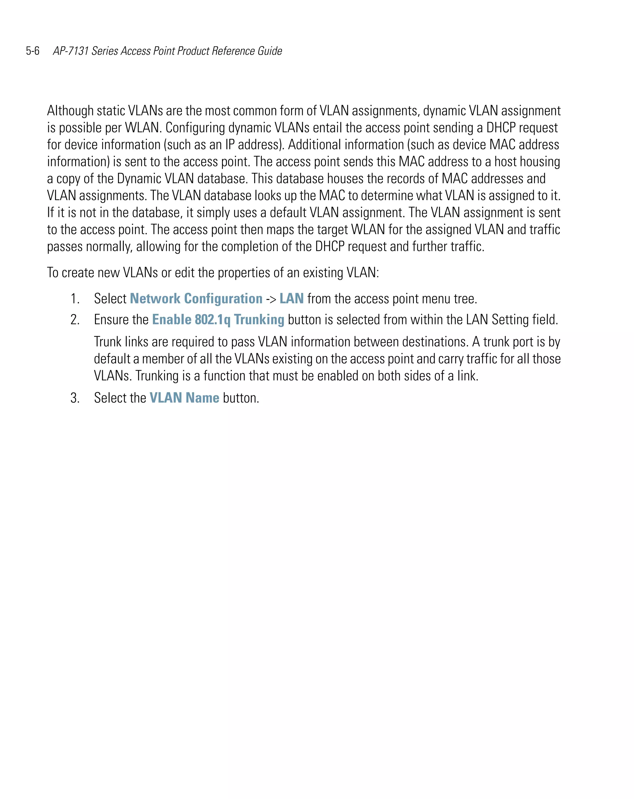 5-6    AP-7131 Series Access Point Product Reference Guide




      Although static VLANs are the most common form of VLAN assignments, dynamic VLAN assignment
      is possible per WLAN. Configuring dynamic VLANs entail the access point sending a DHCP request
      for device information (such as an IP address). Additional information (such as device MAC address
      information) is sent to the access point. The access point sends this MAC address to a host housing
      a copy of the Dynamic VLAN database. This database houses the records of MAC addresses and
      VLAN assignments. The VLAN database looks up the MAC to determine what VLAN is assigned to it.
      If it is not in the database, it simply uses a default VLAN assignment. The VLAN assignment is sent
      to the access point. The access point then maps the target WLAN for the assigned VLAN and traffic
      passes normally, allowing for the completion of the DHCP request and further traffic.
      To create new VLANs or edit the properties of an existing VLAN:
          1. Select Network Configuration -> LAN from the access point menu tree.
          2. Ensure the Enable 802.1q Trunking button is selected from within the LAN Setting field.
                Trunk links are required to pass VLAN information between destinations. A trunk port is by
                default a member of all the VLANs existing on the access point and carry traffic for all those
                VLANs. Trunking is a function that must be enabled on both sides of a link.
          3. Select the VLAN Name button.
 