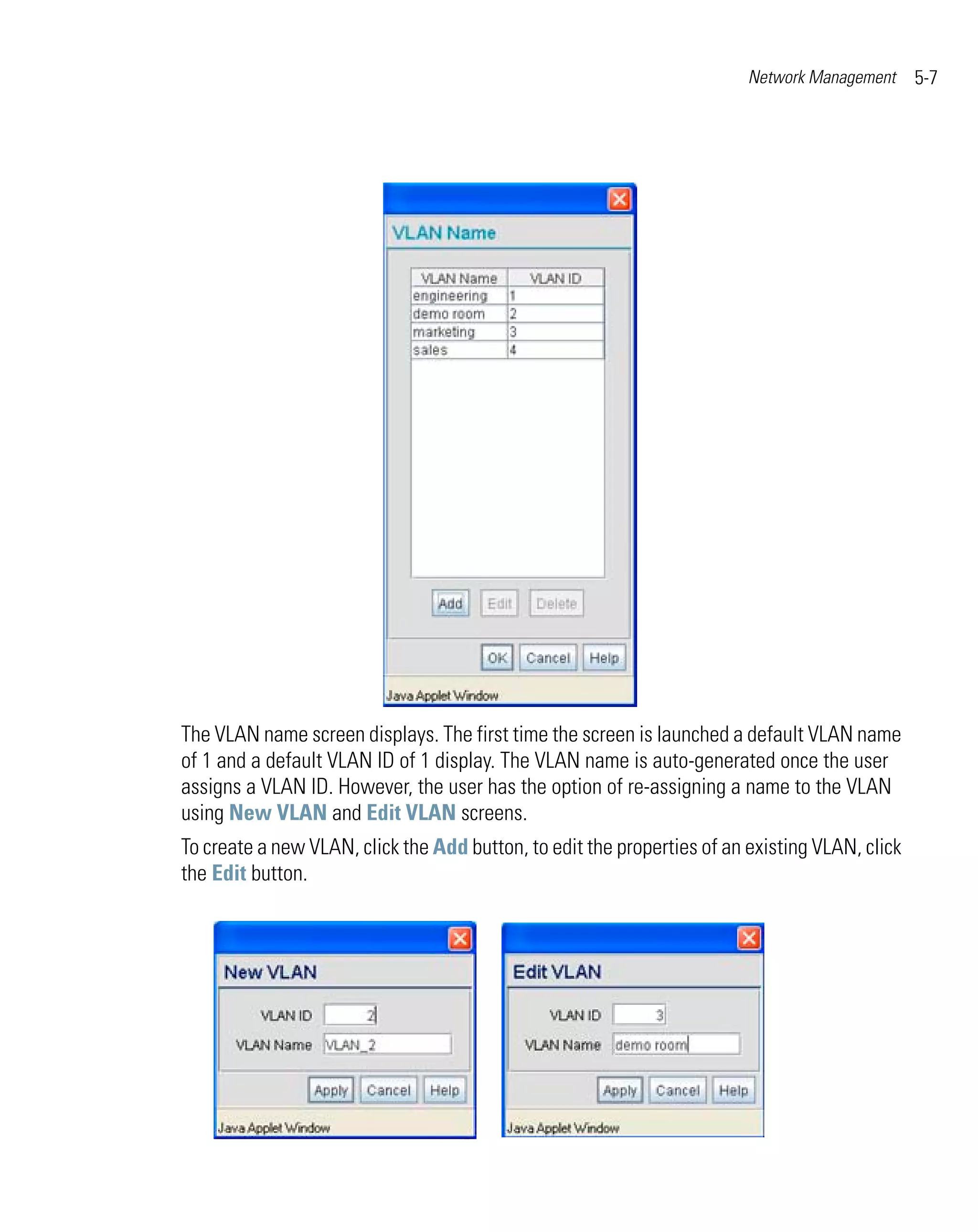 Network Management     5-7




The VLAN name screen displays. The first time the screen is launched a default VLAN name
of 1 and a default VLAN ID of 1 display. The VLAN name is auto-generated once the user
assigns a VLAN ID. However, the user has the option of re-assigning a name to the VLAN
using New VLAN and Edit VLAN screens.
To create a new VLAN, click the Add button, to edit the properties of an existing VLAN, click
the Edit button.
 