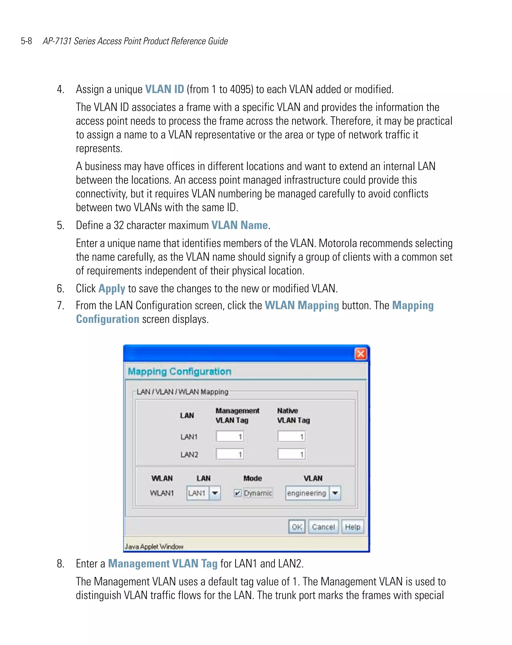 5-8   AP-7131 Series Access Point Product Reference Guide




         4. Assign a unique VLAN ID (from 1 to 4095) to each VLAN added or modified.
               The VLAN ID associates a frame with a specific VLAN and provides the information the
               access point needs to process the frame across the network. Therefore, it may be practical
               to assign a name to a VLAN representative or the area or type of network traffic it
               represents.
               A business may have offices in different locations and want to extend an internal LAN
               between the locations. An access point managed infrastructure could provide this
               connectivity, but it requires VLAN numbering be managed carefully to avoid conflicts
               between two VLANs with the same ID.
         5. Define a 32 character maximum VLAN Name.
               Enter a unique name that identifies members of the VLAN. Motorola recommends selecting
               the name carefully, as the VLAN name should signify a group of clients with a common set
               of requirements independent of their physical location.
         6. Click Apply to save the changes to the new or modified VLAN.
         7. From the LAN Configuration screen, click the WLAN Mapping button. The Mapping
            Configuration screen displays.




         8. Enter a Management VLAN Tag for LAN1 and LAN2.
               The Management VLAN uses a default tag value of 1. The Management VLAN is used to
               distinguish VLAN traffic flows for the LAN. The trunk port marks the frames with special
 