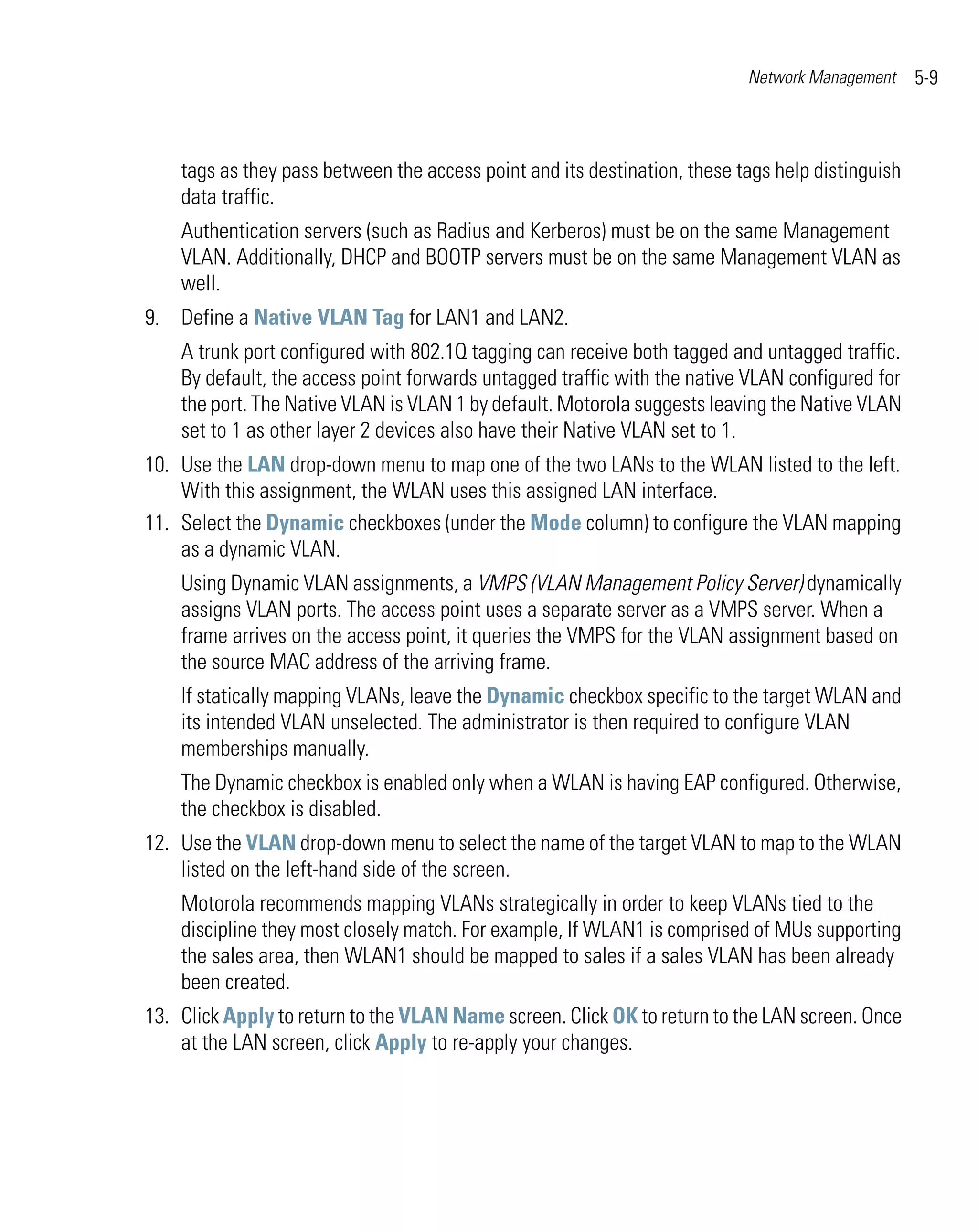 Network Management     5-9



    tags as they pass between the access point and its destination, these tags help distinguish
    data traffic.
    Authentication servers (such as Radius and Kerberos) must be on the same Management
    VLAN. Additionally, DHCP and BOOTP servers must be on the same Management VLAN as
    well.
9. Define a Native VLAN Tag for LAN1 and LAN2.
    A trunk port configured with 802.1Q tagging can receive both tagged and untagged traffic.
    By default, the access point forwards untagged traffic with the native VLAN configured for
    the port. The Native VLAN is VLAN 1 by default. Motorola suggests leaving the Native VLAN
    set to 1 as other layer 2 devices also have their Native VLAN set to 1.
10. Use the LAN drop-down menu to map one of the two LANs to the WLAN listed to the left.
    With this assignment, the WLAN uses this assigned LAN interface.
11. Select the Dynamic checkboxes (under the Mode column) to configure the VLAN mapping
    as a dynamic VLAN.
    Using Dynamic VLAN assignments, a VMPS (VLAN Management Policy Server) dynamically
    assigns VLAN ports. The access point uses a separate server as a VMPS server. When a
    frame arrives on the access point, it queries the VMPS for the VLAN assignment based on
    the source MAC address of the arriving frame.
    If statically mapping VLANs, leave the Dynamic checkbox specific to the target WLAN and
    its intended VLAN unselected. The administrator is then required to configure VLAN
    memberships manually.
    The Dynamic checkbox is enabled only when a WLAN is having EAP configured. Otherwise,
    the checkbox is disabled.
12. Use the VLAN drop-down menu to select the name of the target VLAN to map to the WLAN
    listed on the left-hand side of the screen.
    Motorola recommends mapping VLANs strategically in order to keep VLANs tied to the
    discipline they most closely match. For example, If WLAN1 is comprised of MUs supporting
    the sales area, then WLAN1 should be mapped to sales if a sales VLAN has been already
    been created.
13. Click Apply to return to the VLAN Name screen. Click OK to return to the LAN screen. Once
    at the LAN screen, click Apply to re-apply your changes.
 