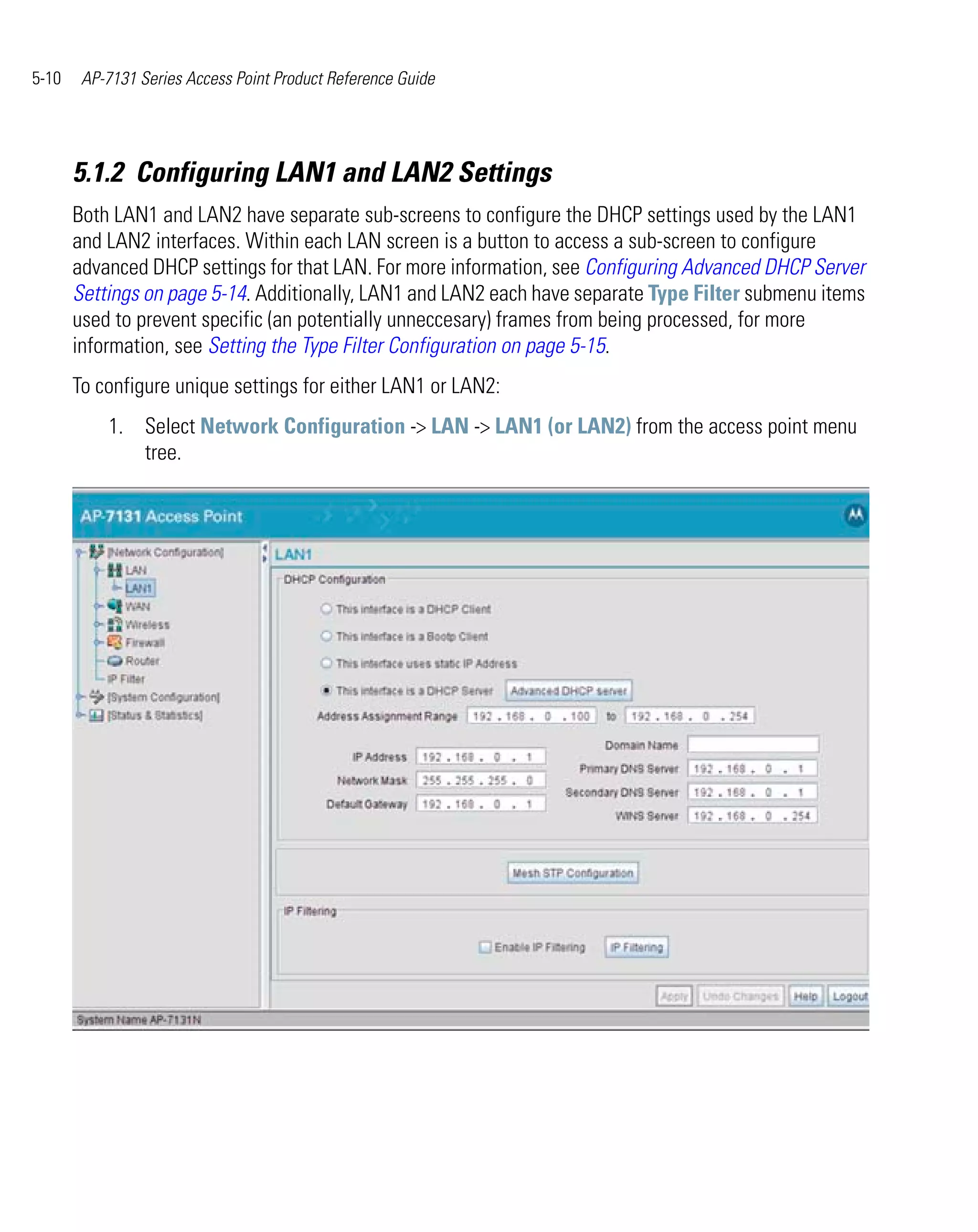 5-10    AP-7131 Series Access Point Product Reference Guide




       5.1.2 Configuring LAN1 and LAN2 Settings
       Both LAN1 and LAN2 have separate sub-screens to configure the DHCP settings used by the LAN1
       and LAN2 interfaces. Within each LAN screen is a button to access a sub-screen to configure
       advanced DHCP settings for that LAN. For more information, see Configuring Advanced DHCP Server
       Settings on page 5-14. Additionally, LAN1 and LAN2 each have separate Type Filter submenu items
       used to prevent specific (an potentially unneccesary) frames from being processed, for more
       information, see Setting the Type Filter Configuration on page 5-15.
       To configure unique settings for either LAN1 or LAN2:
           1. Select Network Configuration -> LAN -> LAN1 (or LAN2) from the access point menu
              tree.
 