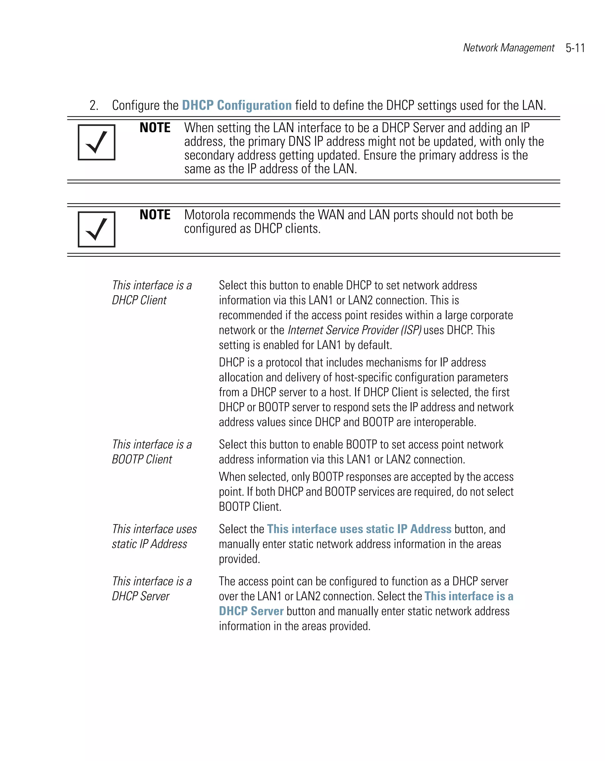 Network Management   5-11



2. Configure the DHCP Configuration field to define the DHCP settings used for the LAN.
          NOTE When setting the LAN interface to be a DHCP Server and adding an IP
               address, the primary DNS IP address might not be updated, with only the
               secondary address getting updated. Ensure the primary address is the
               same as the IP address of the LAN.


          NOTE Motorola recommends the WAN and LAN ports should not both be
               configured as DHCP clients.



    This interface is a   Select this button to enable DHCP to set network address
    DHCP Client           information via this LAN1 or LAN2 connection. This is
                          recommended if the access point resides within a large corporate
                          network or the Internet Service Provider (ISP) uses DHCP. This
                          setting is enabled for LAN1 by default.
                          DHCP is a protocol that includes mechanisms for IP address
                          allocation and delivery of host-specific configuration parameters
                          from a DHCP server to a host. If DHCP Client is selected, the first
                          DHCP or BOOTP server to respond sets the IP address and network
                          address values since DHCP and BOOTP are interoperable.
    This interface is a   Select this button to enable BOOTP to set access point network
    BOOTP Client          address information via this LAN1 or LAN2 connection.
                          When selected, only BOOTP responses are accepted by the access
                          point. If both DHCP and BOOTP services are required, do not select
                          BOOTP Client.
    This interface uses   Select the This interface uses static IP Address button, and
    static IP Address     manually enter static network address information in the areas
                          provided.
    This interface is a   The access point can be configured to function as a DHCP server
    DHCP Server           over the LAN1 or LAN2 connection. Select the This interface is a
                          DHCP Server button and manually enter static network address
                          information in the areas provided.
 