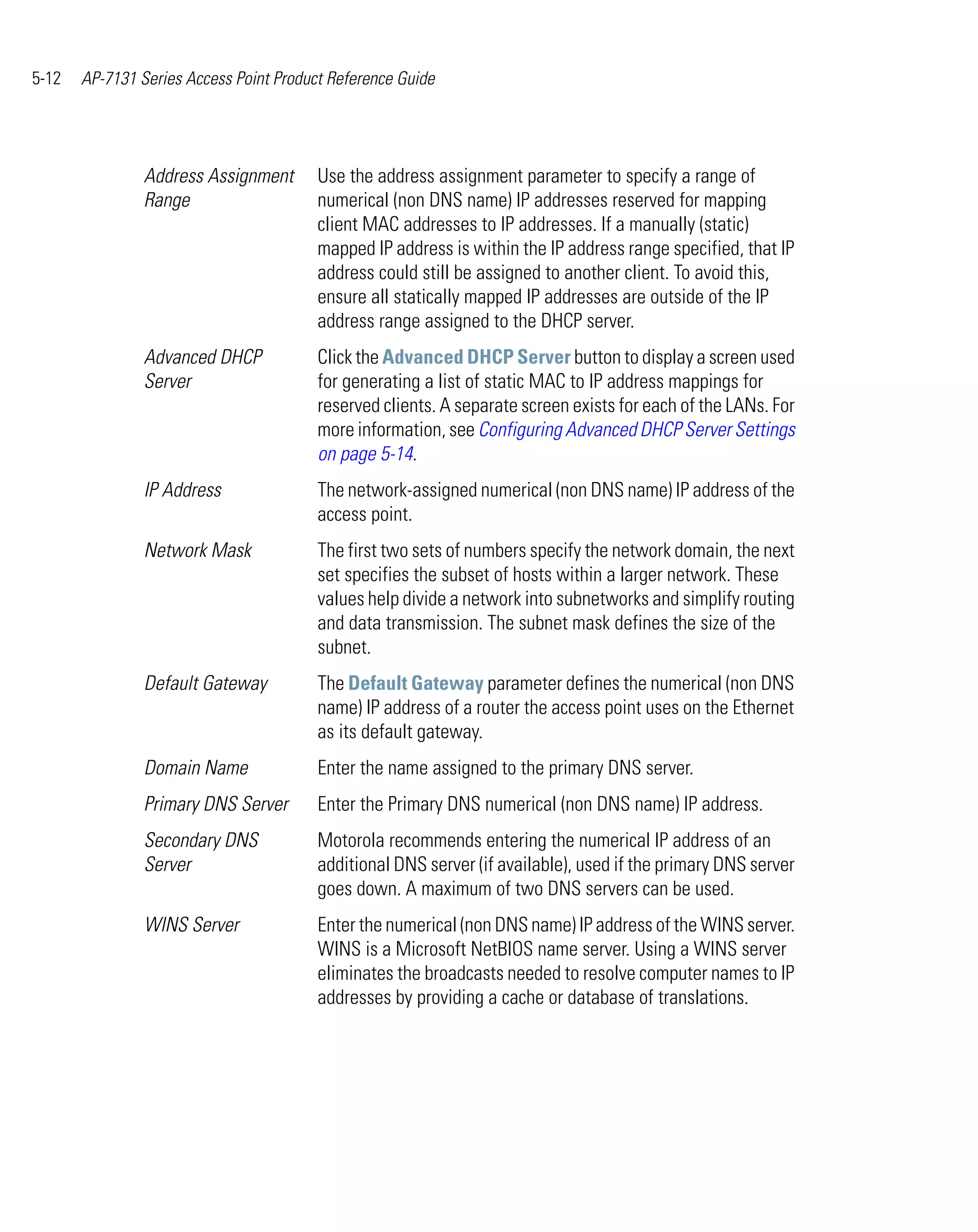 5-12   AP-7131 Series Access Point Product Reference Guide




                Address Assignment       Use the address assignment parameter to specify a range of
                Range                    numerical (non DNS name) IP addresses reserved for mapping
                                         client MAC addresses to IP addresses. If a manually (static)
                                         mapped IP address is within the IP address range specified, that IP
                                         address could still be assigned to another client. To avoid this,
                                         ensure all statically mapped IP addresses are outside of the IP
                                         address range assigned to the DHCP server.
                Advanced DHCP            Click the Advanced DHCP Server button to display a screen used
                Server                   for generating a list of static MAC to IP address mappings for
                                         reserved clients. A separate screen exists for each of the LANs. For
                                         more information, see Configuring Advanced DHCP Server Settings
                                         on page 5-14.
                IP Address               The network-assigned numerical (non DNS name) IP address of the
                                         access point.
                Network Mask             The first two sets of numbers specify the network domain, the next
                                         set specifies the subset of hosts within a larger network. These
                                         values help divide a network into subnetworks and simplify routing
                                         and data transmission. The subnet mask defines the size of the
                                         subnet.
                Default Gateway          The Default Gateway parameter defines the numerical (non DNS
                                         name) IP address of a router the access point uses on the Ethernet
                                         as its default gateway.
                Domain Name              Enter the name assigned to the primary DNS server.
                Primary DNS Server       Enter the Primary DNS numerical (non DNS name) IP address.
                Secondary DNS            Motorola recommends entering the numerical IP address of an
                Server                   additional DNS server (if available), used if the primary DNS server
                                         goes down. A maximum of two DNS servers can be used.
                WINS Server              Enter the numerical (non DNS name) IP address of the WINS server.
                                         WINS is a Microsoft NetBIOS name server. Using a WINS server
                                         eliminates the broadcasts needed to resolve computer names to IP
                                         addresses by providing a cache or database of translations.
 
