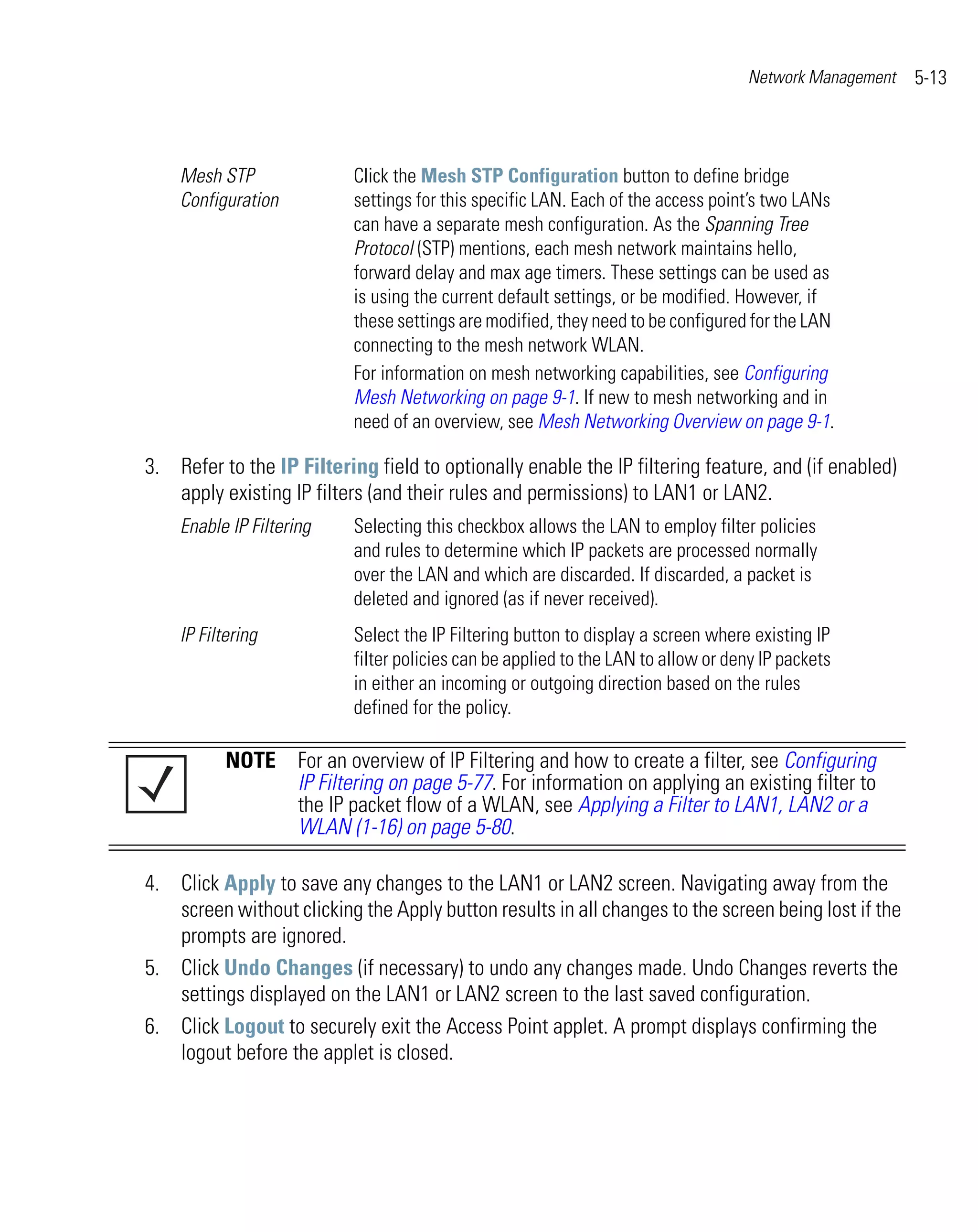 Network Management   5-13



    Mesh STP               Click the Mesh STP Configuration button to define bridge
    Configuration          settings for this specific LAN. Each of the access point’s two LANs
                           can have a separate mesh configuration. As the Spanning Tree
                           Protocol (STP) mentions, each mesh network maintains hello,
                           forward delay and max age timers. These settings can be used as
                           is using the current default settings, or be modified. However, if
                           these settings are modified, they need to be configured for the LAN
                           connecting to the mesh network WLAN.
                           For information on mesh networking capabilities, see Configuring
                           Mesh Networking on page 9-1. If new to mesh networking and in
                           need of an overview, see Mesh Networking Overview on page 9-1.

3. Refer to the IP Filtering field to optionally enable the IP filtering feature, and (if enabled)
   apply existing IP filters (and their rules and permissions) to LAN1 or LAN2.
    Enable IP Filtering    Selecting this checkbox allows the LAN to employ filter policies
                           and rules to determine which IP packets are processed normally
                           over the LAN and which are discarded. If discarded, a packet is
                           deleted and ignored (as if never received).
    IP Filtering           Select the IP Filtering button to display a screen where existing IP
                           filter policies can be applied to the LAN to allow or deny IP packets
                           in either an incoming or outgoing direction based on the rules
                           defined for the policy.

           NOTE For an overview of IP Filtering and how to create a filter, see Configuring
                IP Filtering on page 5-77. For information on applying an existing filter to
                the IP packet flow of a WLAN, see Applying a Filter to LAN1, LAN2 or a
                WLAN (1-16) on page 5-80.

4. Click Apply to save any changes to the LAN1 or LAN2 screen. Navigating away from the
   screen without clicking the Apply button results in all changes to the screen being lost if the
   prompts are ignored.
5. Click Undo Changes (if necessary) to undo any changes made. Undo Changes reverts the
   settings displayed on the LAN1 or LAN2 screen to the last saved configuration.
6. Click Logout to securely exit the Access Point applet. A prompt displays confirming the
   logout before the applet is closed.
 