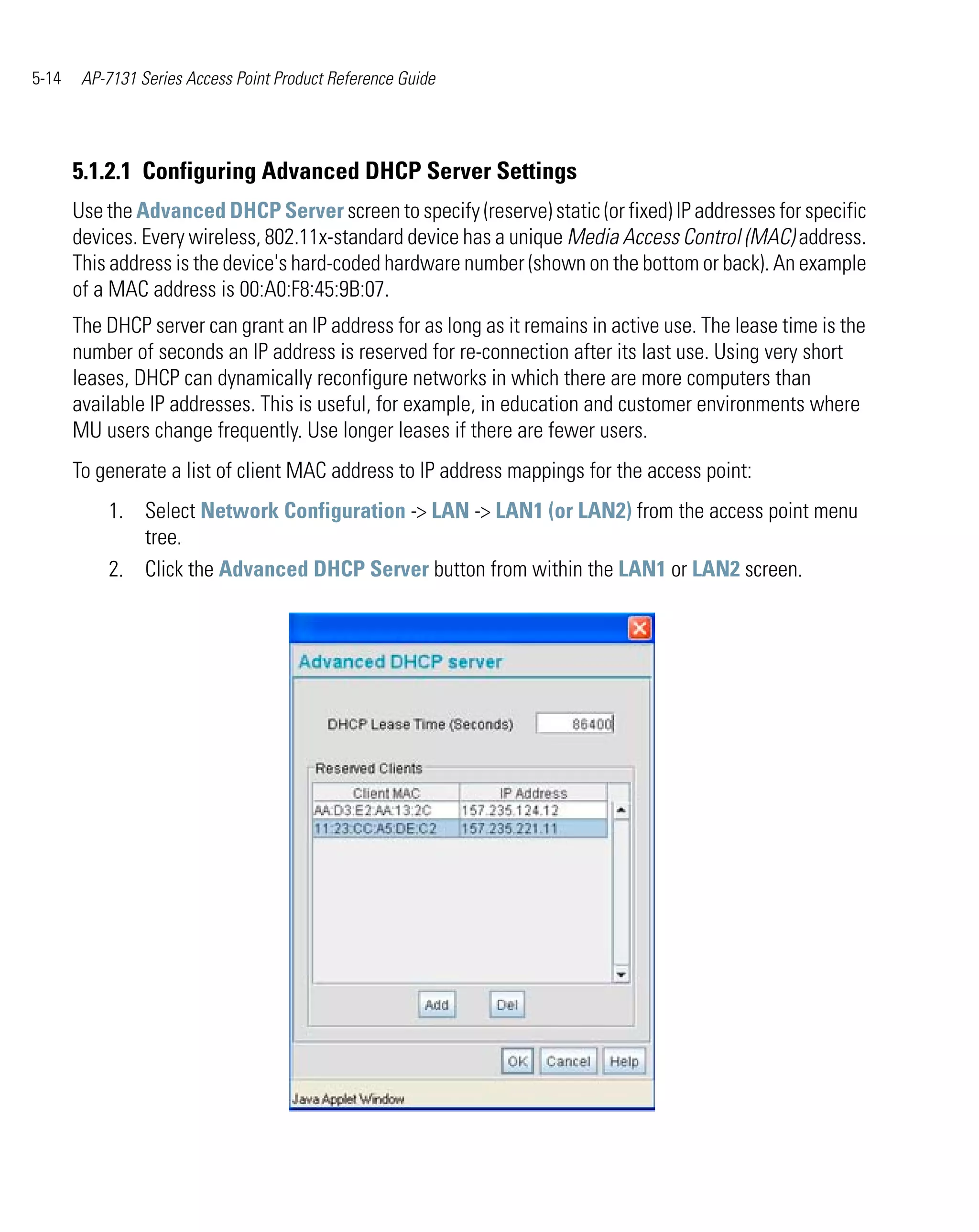5-14    AP-7131 Series Access Point Product Reference Guide




       5.1.2.1 Configuring Advanced DHCP Server Settings
       Use the Advanced DHCP Server screen to specify (reserve) static (or fixed) IP addresses for specific
       devices. Every wireless, 802.11x-standard device has a unique Media Access Control (MAC) address.
       This address is the device's hard-coded hardware number (shown on the bottom or back). An example
       of a MAC address is 00:A0:F8:45:9B:07.
       The DHCP server can grant an IP address for as long as it remains in active use. The lease time is the
       number of seconds an IP address is reserved for re-connection after its last use. Using very short
       leases, DHCP can dynamically reconfigure networks in which there are more computers than
       available IP addresses. This is useful, for example, in education and customer environments where
       MU users change frequently. Use longer leases if there are fewer users.
       To generate a list of client MAC address to IP address mappings for the access point:
           1. Select Network Configuration -> LAN -> LAN1 (or LAN2) from the access point menu
              tree.
           2. Click the Advanced DHCP Server button from within the LAN1 or LAN2 screen.
 