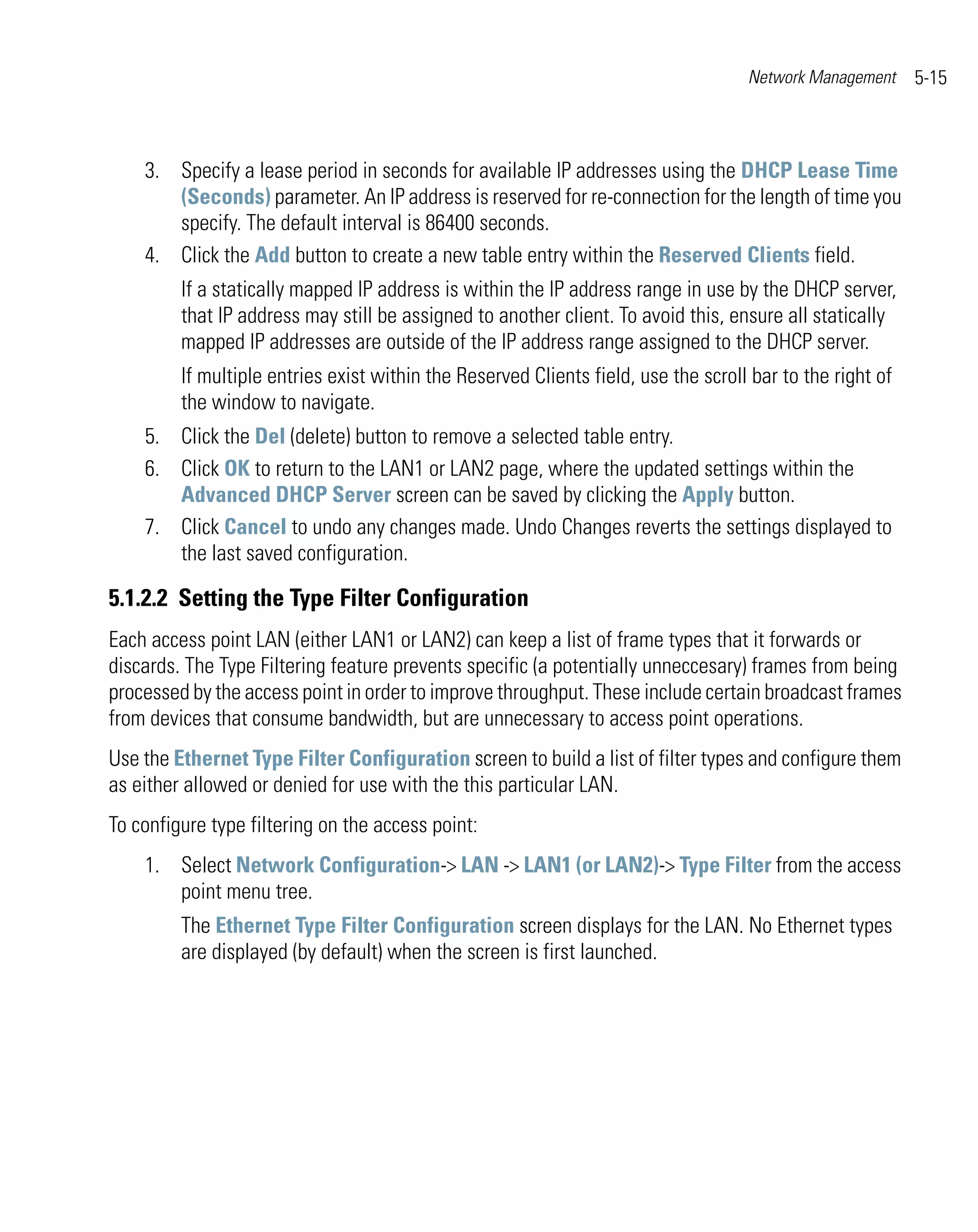 Network Management     5-15



    3. Specify a lease period in seconds for available IP addresses using the DHCP Lease Time
       (Seconds) parameter. An IP address is reserved for re-connection for the length of time you
       specify. The default interval is 86400 seconds.
    4. Click the Add button to create a new table entry within the Reserved Clients field.
         If a statically mapped IP address is within the IP address range in use by the DHCP server,
         that IP address may still be assigned to another client. To avoid this, ensure all statically
         mapped IP addresses are outside of the IP address range assigned to the DHCP server.
         If multiple entries exist within the Reserved Clients field, use the scroll bar to the right of
         the window to navigate.
    5. Click the Del (delete) button to remove a selected table entry.
    6. Click OK to return to the LAN1 or LAN2 page, where the updated settings within the
       Advanced DHCP Server screen can be saved by clicking the Apply button.
    7. Click Cancel to undo any changes made. Undo Changes reverts the settings displayed to
       the last saved configuration.

5.1.2.2 Setting the Type Filter Configuration
Each access point LAN (either LAN1 or LAN2) can keep a list of frame types that it forwards or
discards. The Type Filtering feature prevents specific (a potentially unneccesary) frames from being
processed by the access point in order to improve throughput. These include certain broadcast frames
from devices that consume bandwidth, but are unnecessary to access point operations.
Use the Ethernet Type Filter Configuration screen to build a list of filter types and configure them
as either allowed or denied for use with the this particular LAN.
To configure type filtering on the access point:
    1. Select Network Configuration-> LAN -> LAN1 (or LAN2)-> Type Filter from the access
       point menu tree.
         The Ethernet Type Filter Configuration screen displays for the LAN. No Ethernet types
         are displayed (by default) when the screen is first launched.
 