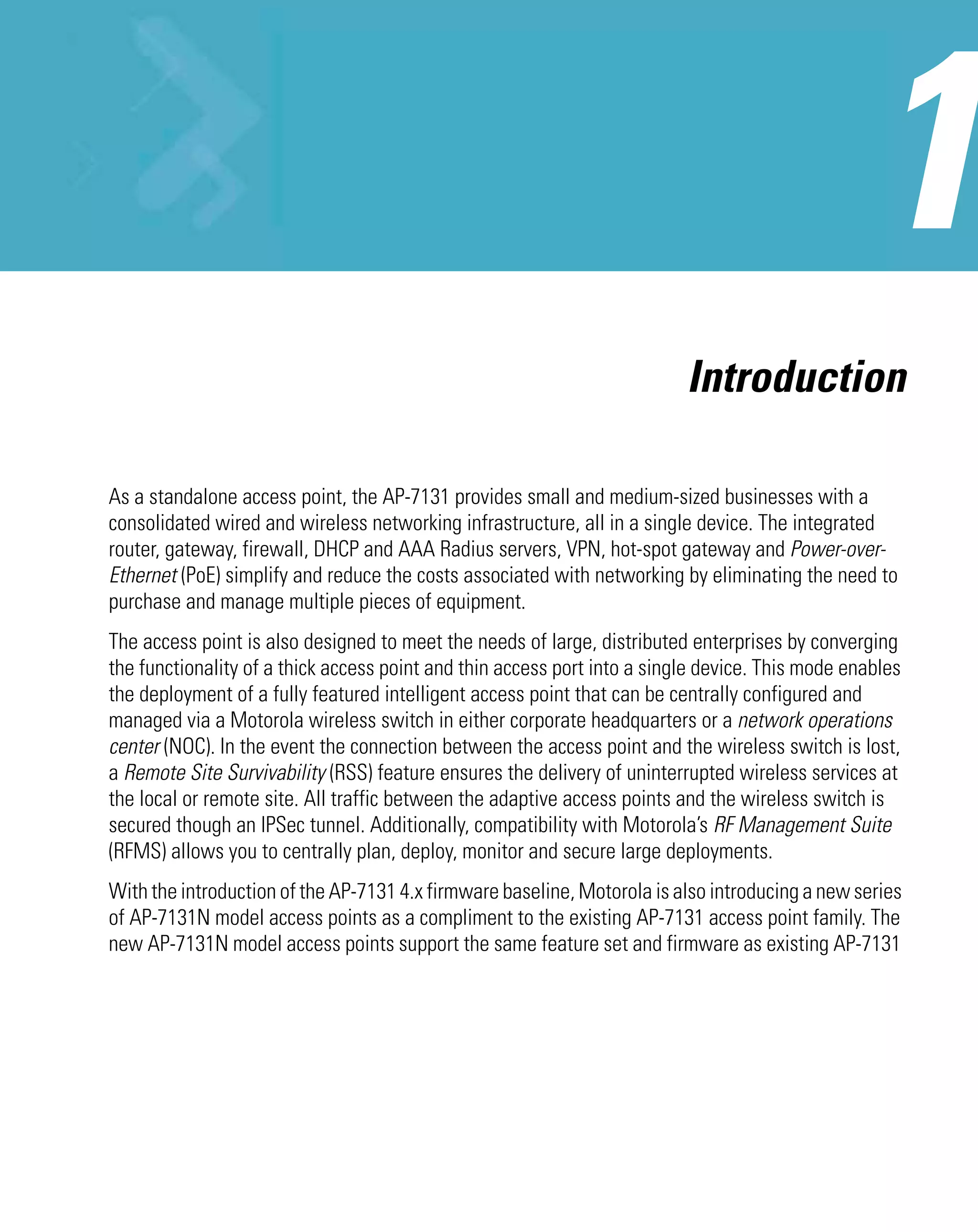 Introduction

As a standalone access point, the AP-7131 provides small and medium-sized businesses with a
consolidated wired and wireless networking infrastructure, all in a single device. The integrated
router, gateway, firewall, DHCP and AAA Radius servers, VPN, hot-spot gateway and Power-over-
Ethernet (PoE) simplify and reduce the costs associated with networking by eliminating the need to
purchase and manage multiple pieces of equipment.
The access point is also designed to meet the needs of large, distributed enterprises by converging
the functionality of a thick access point and thin access port into a single device. This mode enables
the deployment of a fully featured intelligent access point that can be centrally configured and
managed via a Motorola wireless switch in either corporate headquarters or a network operations
center (NOC). In the event the connection between the access point and the wireless switch is lost,
a Remote Site Survivability (RSS) feature ensures the delivery of uninterrupted wireless services at
the local or remote site. All traffic between the adaptive access points and the wireless switch is
secured though an IPSec tunnel. Additionally, compatibility with Motorola’s RF Management Suite
(RFMS) allows you to centrally plan, deploy, monitor and secure large deployments.
With the introduction of the AP-7131 4.x firmware baseline, Motorola is also introducing a new series
of AP-7131N model access points as a compliment to the existing AP-7131 access point family. The
new AP-7131N model access points support the same feature set and firmware as existing AP-7131
 