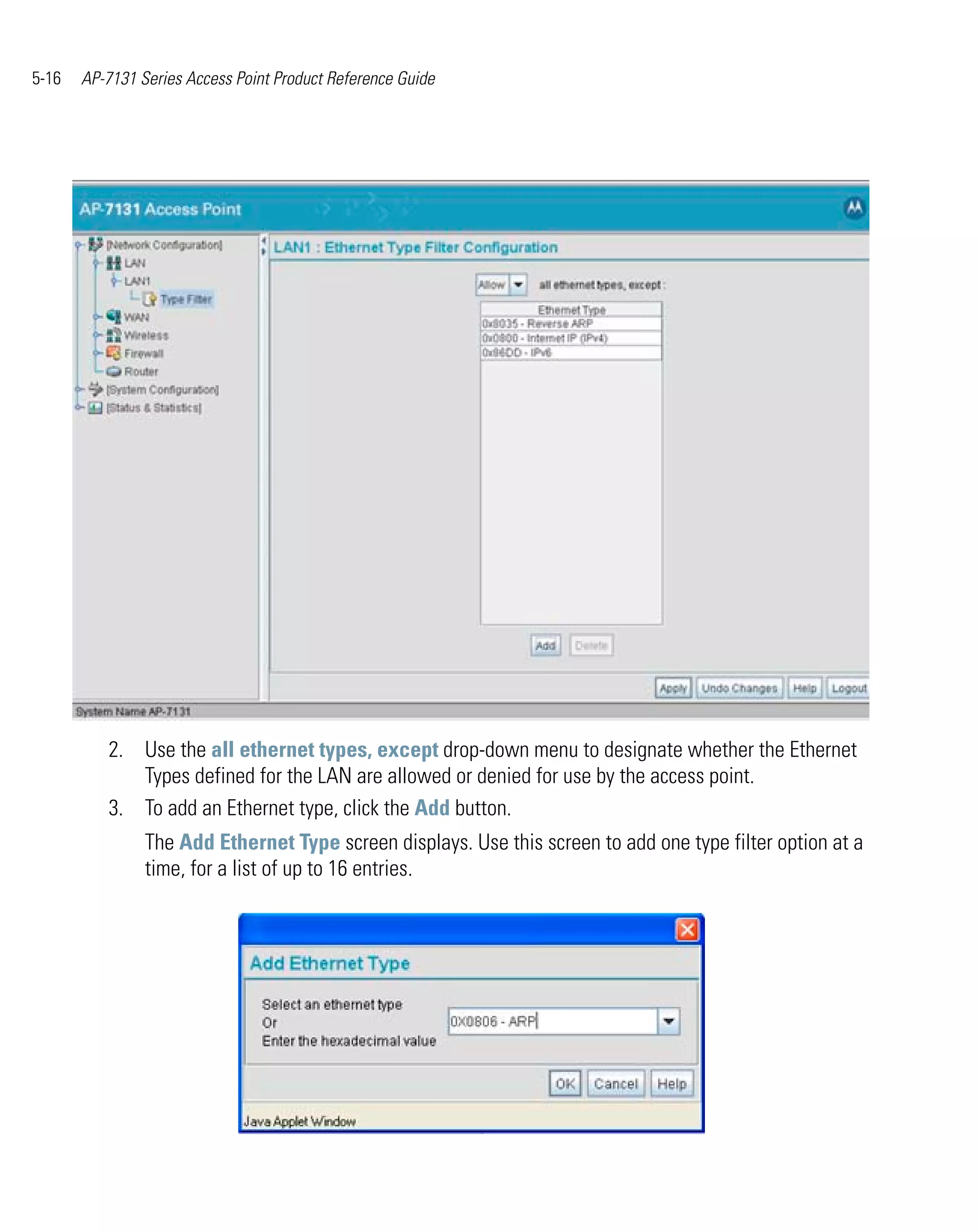 5-16   AP-7131 Series Access Point Product Reference Guide




          2. Use the all ethernet types, except drop-down menu to designate whether the Ethernet
             Types defined for the LAN are allowed or denied for use by the access point.
          3. To add an Ethernet type, click the Add button.
                The Add Ethernet Type screen displays. Use this screen to add one type filter option at a
                time, for a list of up to 16 entries.
 