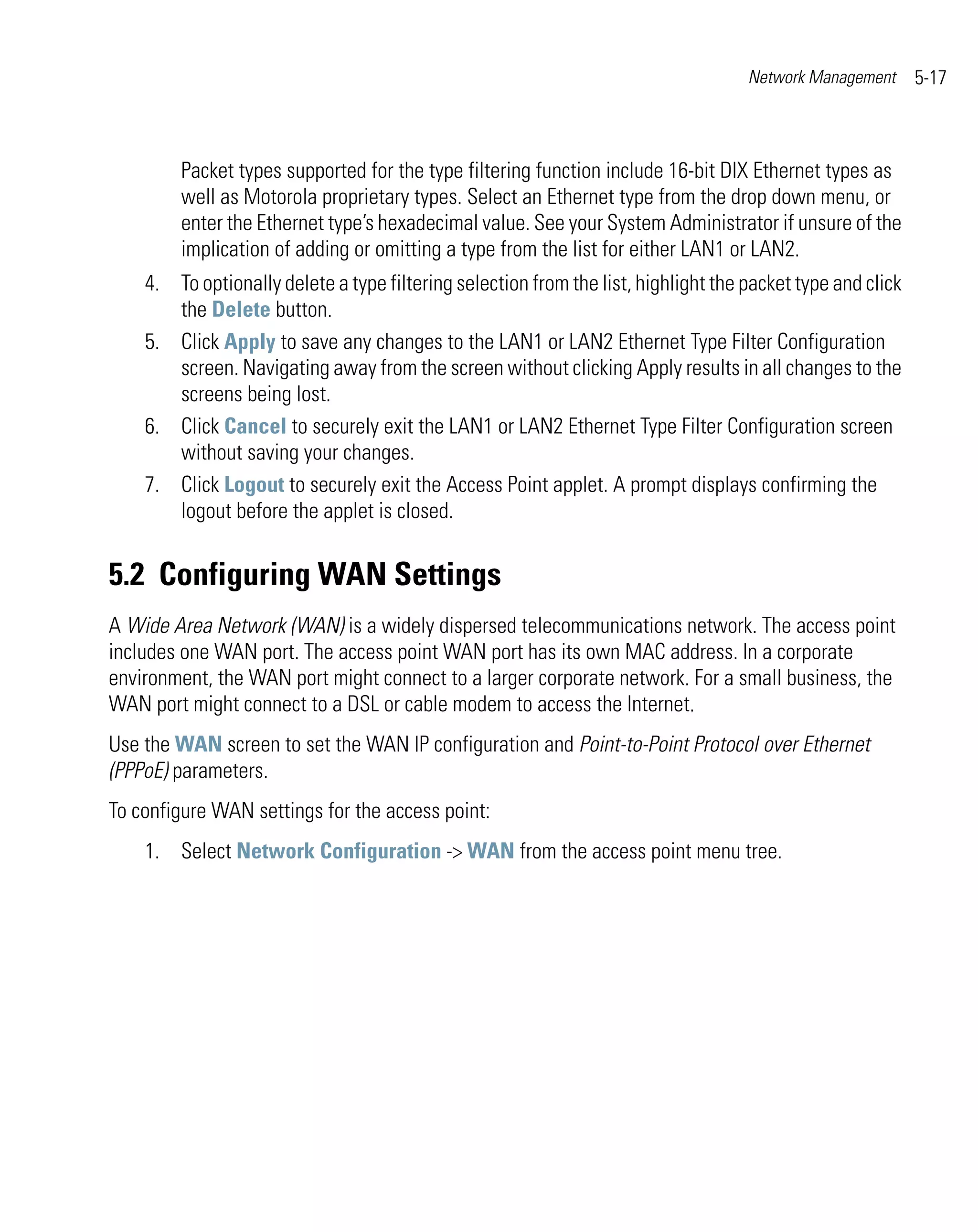 Network Management      5-17



        Packet types supported for the type filtering function include 16-bit DIX Ethernet types as
        well as Motorola proprietary types. Select an Ethernet type from the drop down menu, or
        enter the Ethernet type’s hexadecimal value. See your System Administrator if unsure of the
        implication of adding or omitting a type from the list for either LAN1 or LAN2.
    4. To optionally delete a type filtering selection from the list, highlight the packet type and click
       the Delete button.
    5. Click Apply to save any changes to the LAN1 or LAN2 Ethernet Type Filter Configuration
       screen. Navigating away from the screen without clicking Apply results in all changes to the
       screens being lost.
    6. Click Cancel to securely exit the LAN1 or LAN2 Ethernet Type Filter Configuration screen
       without saving your changes.
    7. Click Logout to securely exit the Access Point applet. A prompt displays confirming the
       logout before the applet is closed.


5.2 Configuring WAN Settings
A Wide Area Network (WAN) is a widely dispersed telecommunications network. The access point
includes one WAN port. The access point WAN port has its own MAC address. In a corporate
environment, the WAN port might connect to a larger corporate network. For a small business, the
WAN port might connect to a DSL or cable modem to access the Internet.
Use the WAN screen to set the WAN IP configuration and Point-to-Point Protocol over Ethernet
(PPPoE) parameters.
To configure WAN settings for the access point:
    1. Select Network Configuration -> WAN from the access point menu tree.
 