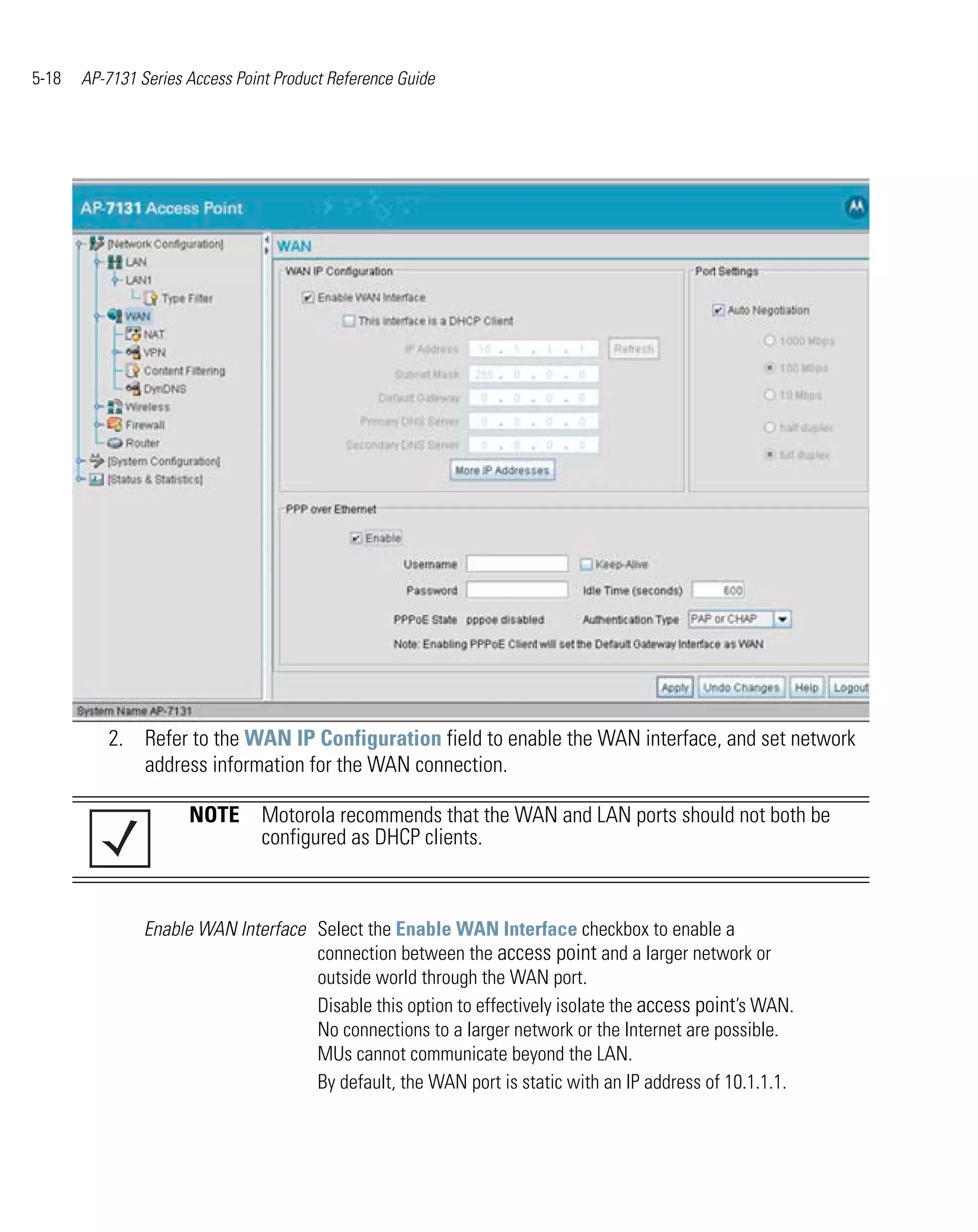 5-18   AP-7131 Series Access Point Product Reference Guide




          2. Refer to the WAN IP Configuration field to enable the WAN interface, and set network
             address information for the WAN connection.

                      NOTE Motorola recommends that the WAN and LAN ports should not both be
                           configured as DHCP clients.



                Enable WAN Interface Select the Enable WAN Interface checkbox to enable a
                                     connection between the access point and a larger network or
                                     outside world through the WAN port.
                                     Disable this option to effectively isolate the access point’s WAN.
                                     No connections to a larger network or the Internet are possible.
                                     MUs cannot communicate beyond the LAN.
                                     By default, the WAN port is static with an IP address of 10.1.1.1.
 