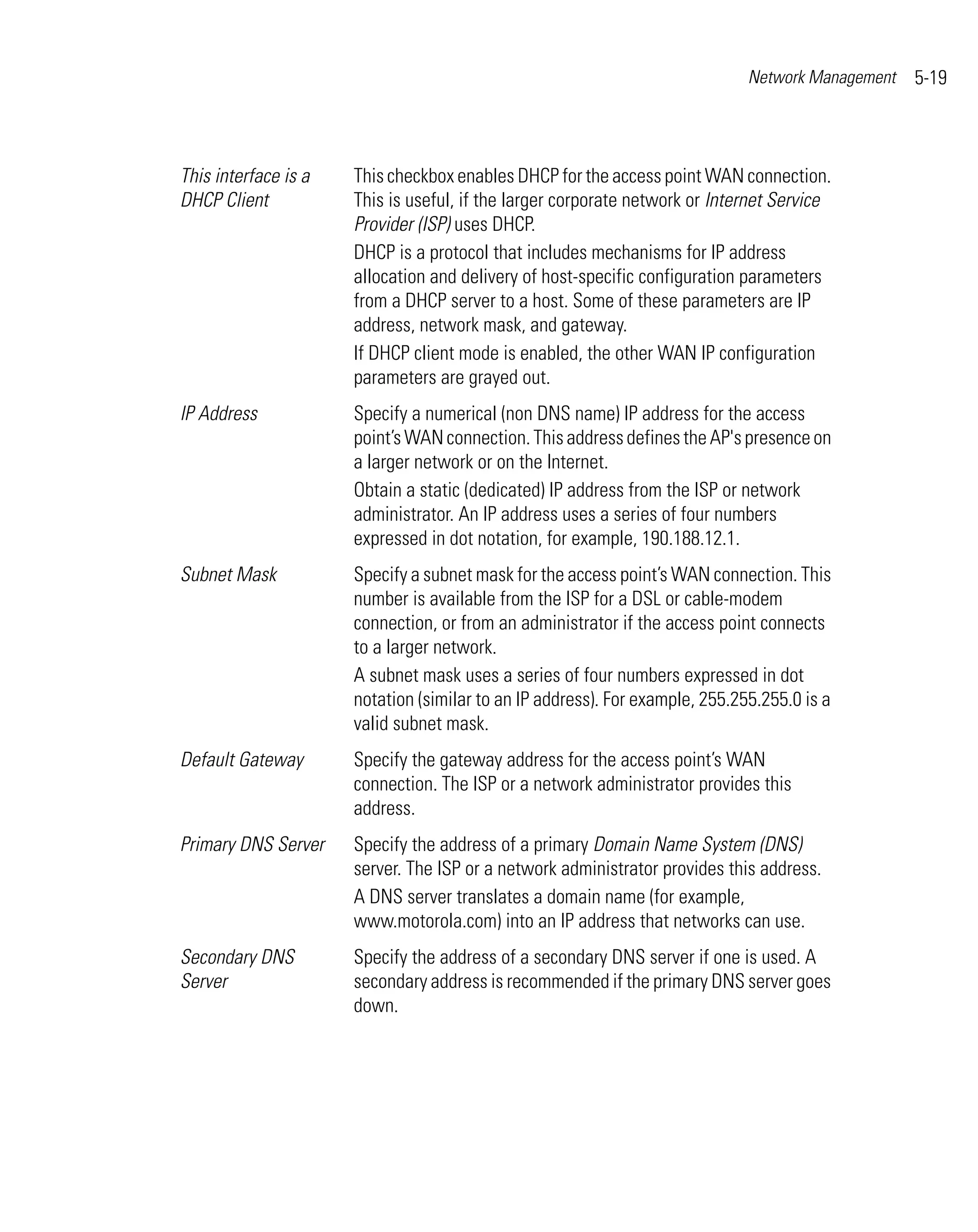 Network Management   5-19



This interface is a   This checkbox enables DHCP for the access point WAN connection.
DHCP Client           This is useful, if the larger corporate network or Internet Service
                      Provider (ISP) uses DHCP.
                      DHCP is a protocol that includes mechanisms for IP address
                      allocation and delivery of host-specific configuration parameters
                      from a DHCP server to a host. Some of these parameters are IP
                      address, network mask, and gateway.
                      If DHCP client mode is enabled, the other WAN IP configuration
                      parameters are grayed out.
IP Address            Specify a numerical (non DNS name) IP address for the access
                      point’s WAN connection. This address defines the AP's presence on
                      a larger network or on the Internet.
                      Obtain a static (dedicated) IP address from the ISP or network
                      administrator. An IP address uses a series of four numbers
                      expressed in dot notation, for example, 190.188.12.1.
Subnet Mask           Specify a subnet mask for the access point’s WAN connection. This
                      number is available from the ISP for a DSL or cable-modem
                      connection, or from an administrator if the access point connects
                      to a larger network.
                      A subnet mask uses a series of four numbers expressed in dot
                      notation (similar to an IP address). For example, 255.255.255.0 is a
                      valid subnet mask.
Default Gateway       Specify the gateway address for the access point’s WAN
                      connection. The ISP or a network administrator provides this
                      address.
Primary DNS Server    Specify the address of a primary Domain Name System (DNS)
                      server. The ISP or a network administrator provides this address.
                      A DNS server translates a domain name (for example,
                      www.motorola.com) into an IP address that networks can use.
Secondary DNS         Specify the address of a secondary DNS server if one is used. A
Server                secondary address is recommended if the primary DNS server goes
                      down.
 