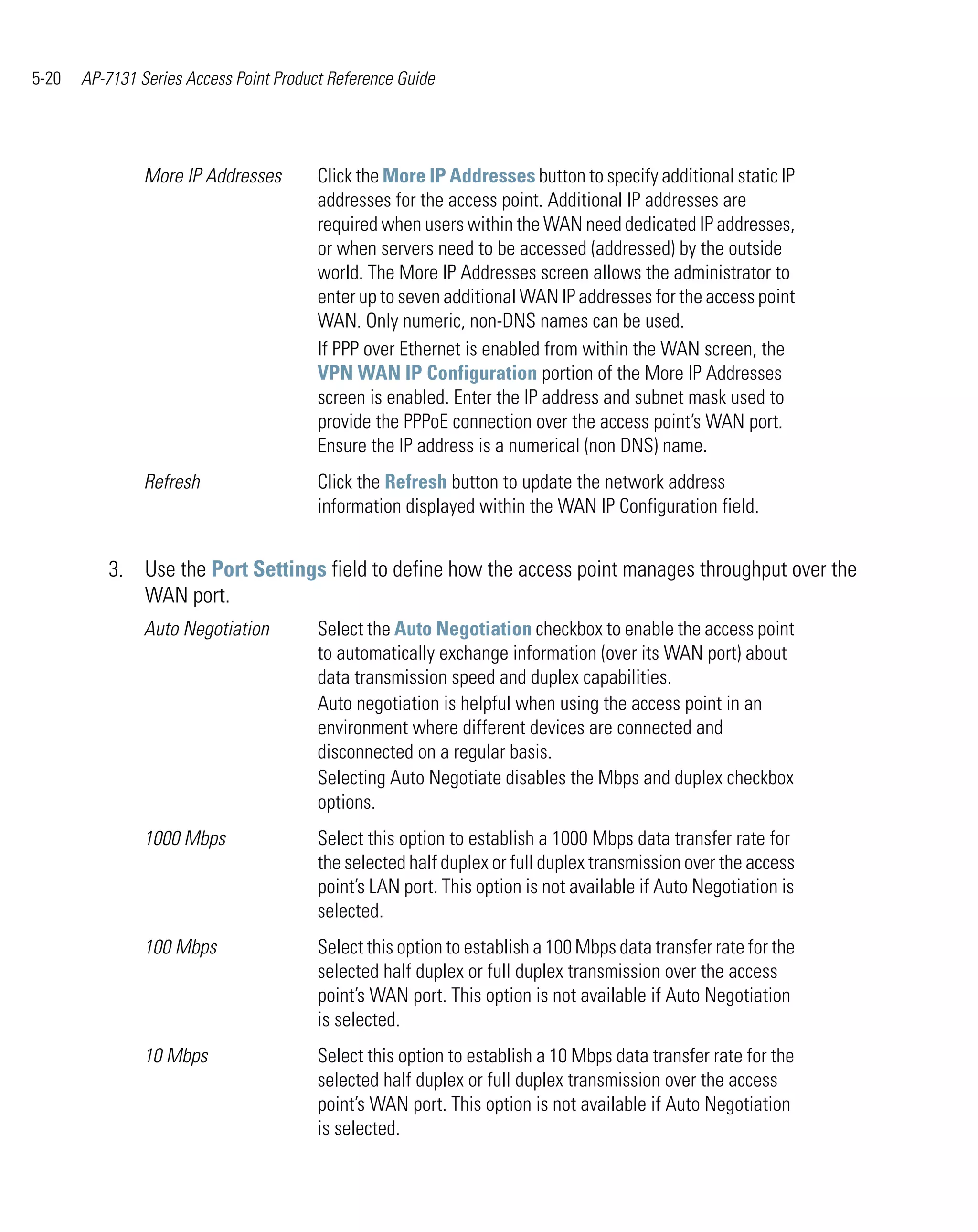 5-20   AP-7131 Series Access Point Product Reference Guide




                More IP Addresses        Click the More IP Addresses button to specify additional static IP
                                         addresses for the access point. Additional IP addresses are
                                         required when users within the WAN need dedicated IP addresses,
                                         or when servers need to be accessed (addressed) by the outside
                                         world. The More IP Addresses screen allows the administrator to
                                         enter up to seven additional WAN IP addresses for the access point
                                         WAN. Only numeric, non-DNS names can be used.
                                         If PPP over Ethernet is enabled from within the WAN screen, the
                                         VPN WAN IP Configuration portion of the More IP Addresses
                                         screen is enabled. Enter the IP address and subnet mask used to
                                         provide the PPPoE connection over the access point’s WAN port.
                                         Ensure the IP address is a numerical (non DNS) name.
                Refresh                  Click the Refresh button to update the network address
                                         information displayed within the WAN IP Configuration field.


          3. Use the Port Settings field to define how the access point manages throughput over the
             WAN port.
                Auto Negotiation         Select the Auto Negotiation checkbox to enable the access point
                                         to automatically exchange information (over its WAN port) about
                                         data transmission speed and duplex capabilities.
                                         Auto negotiation is helpful when using the access point in an
                                         environment where different devices are connected and
                                         disconnected on a regular basis.
                                         Selecting Auto Negotiate disables the Mbps and duplex checkbox
                                         options.
                1000 Mbps                Select this option to establish a 1000 Mbps data transfer rate for
                                         the selected half duplex or full duplex transmission over the access
                                         point’s LAN port. This option is not available if Auto Negotiation is
                                         selected.
                100 Mbps                 Select this option to establish a 100 Mbps data transfer rate for the
                                         selected half duplex or full duplex transmission over the access
                                         point’s WAN port. This option is not available if Auto Negotiation
                                         is selected.
                10 Mbps                  Select this option to establish a 10 Mbps data transfer rate for the
                                         selected half duplex or full duplex transmission over the access
                                         point’s WAN port. This option is not available if Auto Negotiation
                                         is selected.
 