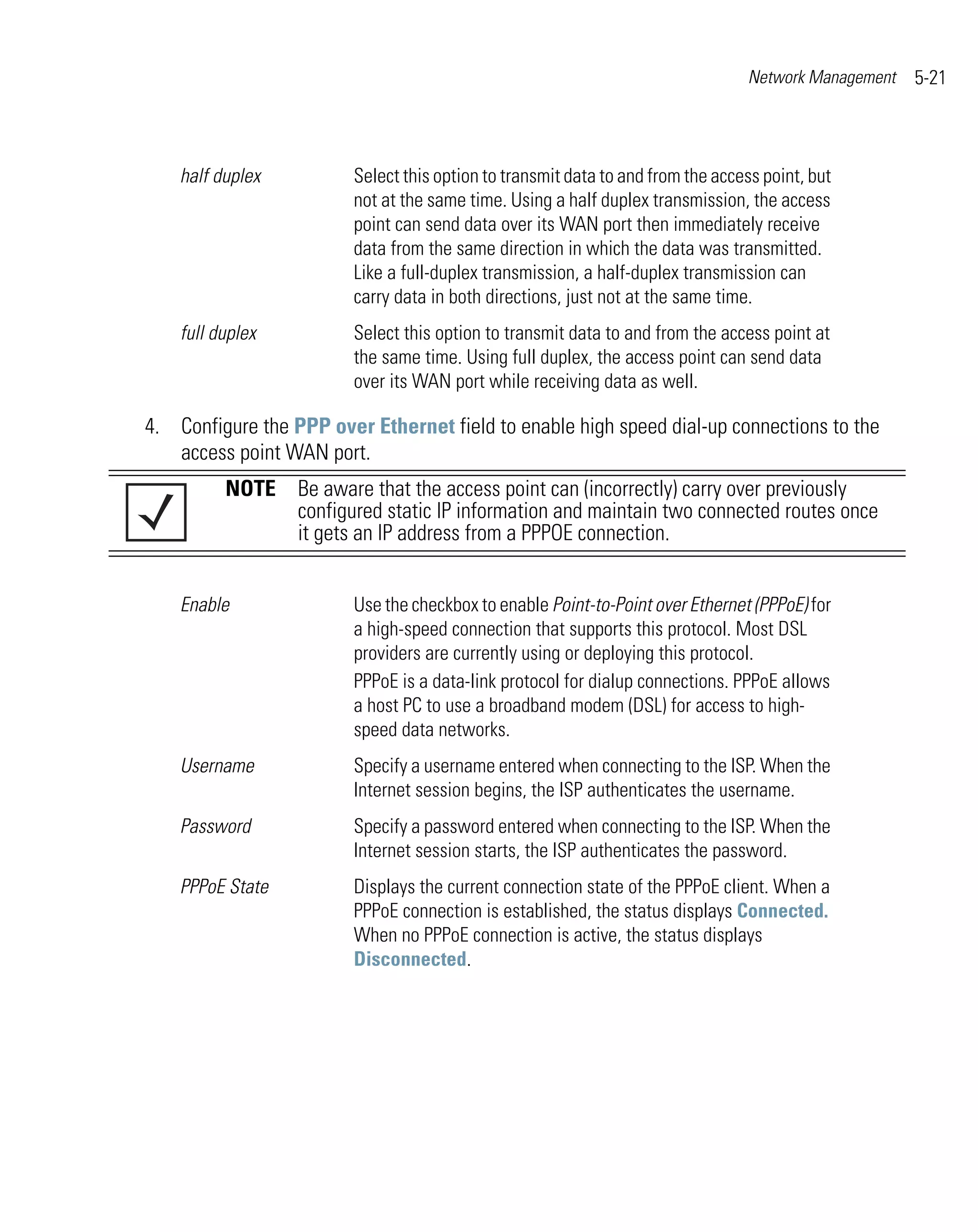Network Management   5-21



    half duplex          Select this option to transmit data to and from the access point, but
                         not at the same time. Using a half duplex transmission, the access
                         point can send data over its WAN port then immediately receive
                         data from the same direction in which the data was transmitted.
                         Like a full-duplex transmission, a half-duplex transmission can
                         carry data in both directions, just not at the same time.
    full duplex          Select this option to transmit data to and from the access point at
                         the same time. Using full duplex, the access point can send data
                         over its WAN port while receiving data as well.

4. Configure the PPP over Ethernet field to enable high speed dial-up connections to the
   access point WAN port.
          NOTE Be aware that the access point can (incorrectly) carry over previously
               configured static IP information and maintain two connected routes once
               it gets an IP address from a PPPOE connection.


    Enable               Use the checkbox to enable Point-to-Point over Ethernet (PPPoE) for
                         a high-speed connection that supports this protocol. Most DSL
                         providers are currently using or deploying this protocol.
                         PPPoE is a data-link protocol for dialup connections. PPPoE allows
                         a host PC to use a broadband modem (DSL) for access to high-
                         speed data networks.
    Username             Specify a username entered when connecting to the ISP. When the
                         Internet session begins, the ISP authenticates the username.
    Password             Specify a password entered when connecting to the ISP. When the
                         Internet session starts, the ISP authenticates the password.
    PPPoE State          Displays the current connection state of the PPPoE client. When a
                         PPPoE connection is established, the status displays Connected.
                         When no PPPoE connection is active, the status displays
                         Disconnected.
 