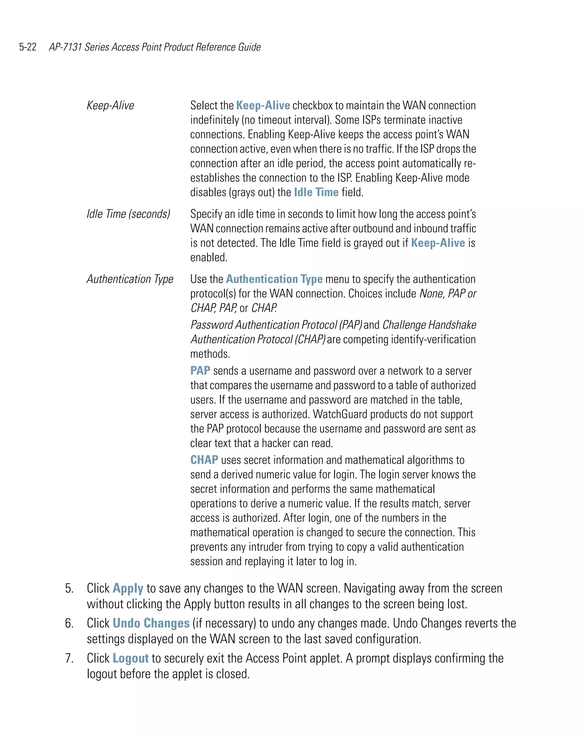 5-22   AP-7131 Series Access Point Product Reference Guide




                Keep-Alive               Select the Keep-Alive checkbox to maintain the WAN connection
                                         indefinitely (no timeout interval). Some ISPs terminate inactive
                                         connections. Enabling Keep-Alive keeps the access point’s WAN
                                         connection active, even when there is no traffic. If the ISP drops the
                                         connection after an idle period, the access point automatically re-
                                         establishes the connection to the ISP. Enabling Keep-Alive mode
                                         disables (grays out) the Idle Time field.
                Idle Time (seconds)      Specify an idle time in seconds to limit how long the access point’s
                                         WAN connection remains active after outbound and inbound traffic
                                         is not detected. The Idle Time field is grayed out if Keep-Alive is
                                         enabled.
                Authentication Type      Use the Authentication Type menu to specify the authentication
                                         protocol(s) for the WAN connection. Choices include None, PAP or
                                         CHAP, PAP, or CHAP.
                                         Password Authentication Protocol (PAP) and Challenge Handshake
                                         Authentication Protocol (CHAP) are competing identify-verification
                                         methods.
                                         PAP sends a username and password over a network to a server
                                         that compares the username and password to a table of authorized
                                         users. If the username and password are matched in the table,
                                         server access is authorized. WatchGuard products do not support
                                         the PAP protocol because the username and password are sent as
                                         clear text that a hacker can read.
                                         CHAP uses secret information and mathematical algorithms to
                                         send a derived numeric value for login. The login server knows the
                                         secret information and performs the same mathematical
                                         operations to derive a numeric value. If the results match, server
                                         access is authorized. After login, one of the numbers in the
                                         mathematical operation is changed to secure the connection. This
                                         prevents any intruder from trying to copy a valid authentication
                                         session and replaying it later to log in.

          5. Click Apply to save any changes to the WAN screen. Navigating away from the screen
             without clicking the Apply button results in all changes to the screen being lost.
          6. Click Undo Changes (if necessary) to undo any changes made. Undo Changes reverts the
             settings displayed on the WAN screen to the last saved configuration.
          7. Click Logout to securely exit the Access Point applet. A prompt displays confirming the
             logout before the applet is closed.
 