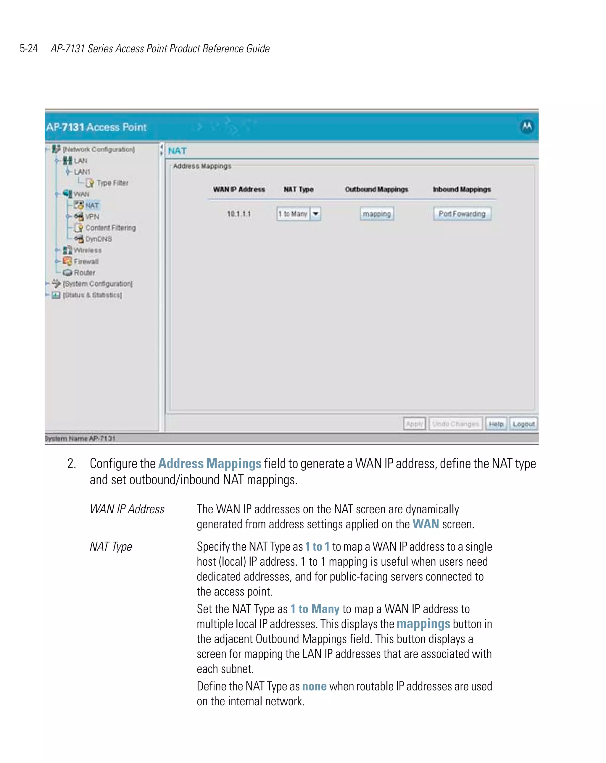 5-24   AP-7131 Series Access Point Product Reference Guide




          2. Configure the Address Mappings field to generate a WAN IP address, define the NAT type
             and set outbound/inbound NAT mappings.

                WAN IP Address           The WAN IP addresses on the NAT screen are dynamically
                                         generated from address settings applied on the WAN screen.
                NAT Type                 Specify the NAT Type as 1 to 1 to map a WAN IP address to a single
                                         host (local) IP address. 1 to 1 mapping is useful when users need
                                         dedicated addresses, and for public-facing servers connected to
                                         the access point.
                                         Set the NAT Type as 1 to Many to map a WAN IP address to
                                         multiple local IP addresses. This displays the mappings button in
                                         the adjacent Outbound Mappings field. This button displays a
                                         screen for mapping the LAN IP addresses that are associated with
                                         each subnet.
                                         Define the NAT Type as none when routable IP addresses are used
                                         on the internal network.
 