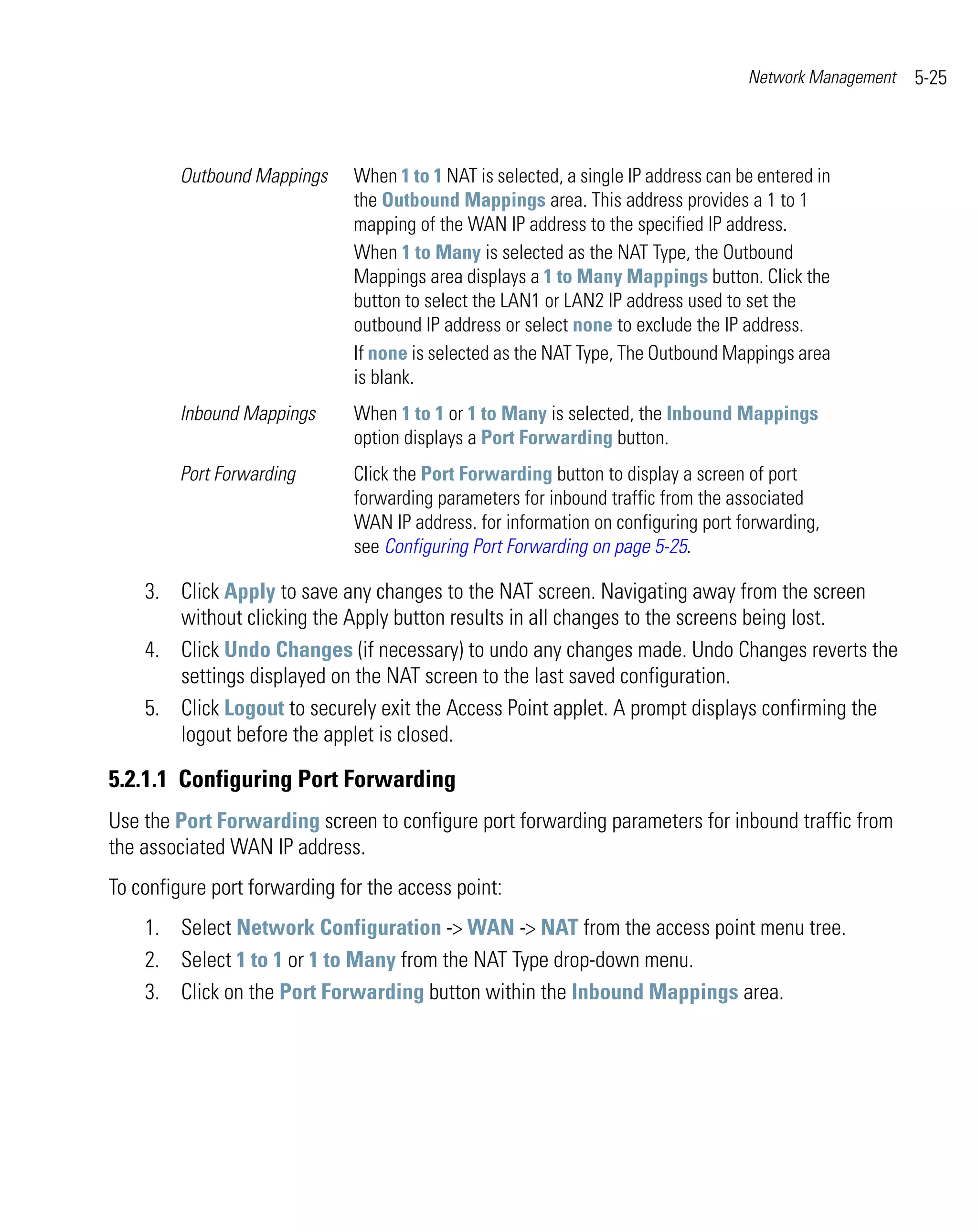 Network Management   5-25



         Outbound Mappings     When 1 to 1 NAT is selected, a single IP address can be entered in
                               the Outbound Mappings area. This address provides a 1 to 1
                               mapping of the WAN IP address to the specified IP address.
                               When 1 to Many is selected as the NAT Type, the Outbound
                               Mappings area displays a 1 to Many Mappings button. Click the
                               button to select the LAN1 or LAN2 IP address used to set the
                               outbound IP address or select none to exclude the IP address.
                               If none is selected as the NAT Type, The Outbound Mappings area
                               is blank.
         Inbound Mappings      When 1 to 1 or 1 to Many is selected, the Inbound Mappings
                               option displays a Port Forwarding button.
         Port Forwarding       Click the Port Forwarding button to display a screen of port
                               forwarding parameters for inbound traffic from the associated
                               WAN IP address. for information on configuring port forwarding,
                               see Configuring Port Forwarding on page 5-25.

    3. Click Apply to save any changes to the NAT screen. Navigating away from the screen
       without clicking the Apply button results in all changes to the screens being lost.
    4. Click Undo Changes (if necessary) to undo any changes made. Undo Changes reverts the
       settings displayed on the NAT screen to the last saved configuration.
    5. Click Logout to securely exit the Access Point applet. A prompt displays confirming the
       logout before the applet is closed.

5.2.1.1 Configuring Port Forwarding
Use the Port Forwarding screen to configure port forwarding parameters for inbound traffic from
the associated WAN IP address.
To configure port forwarding for the access point:
    1. Select Network Configuration -> WAN -> NAT from the access point menu tree.
    2. Select 1 to 1 or 1 to Many from the NAT Type drop-down menu.
    3. Click on the Port Forwarding button within the Inbound Mappings area.
 