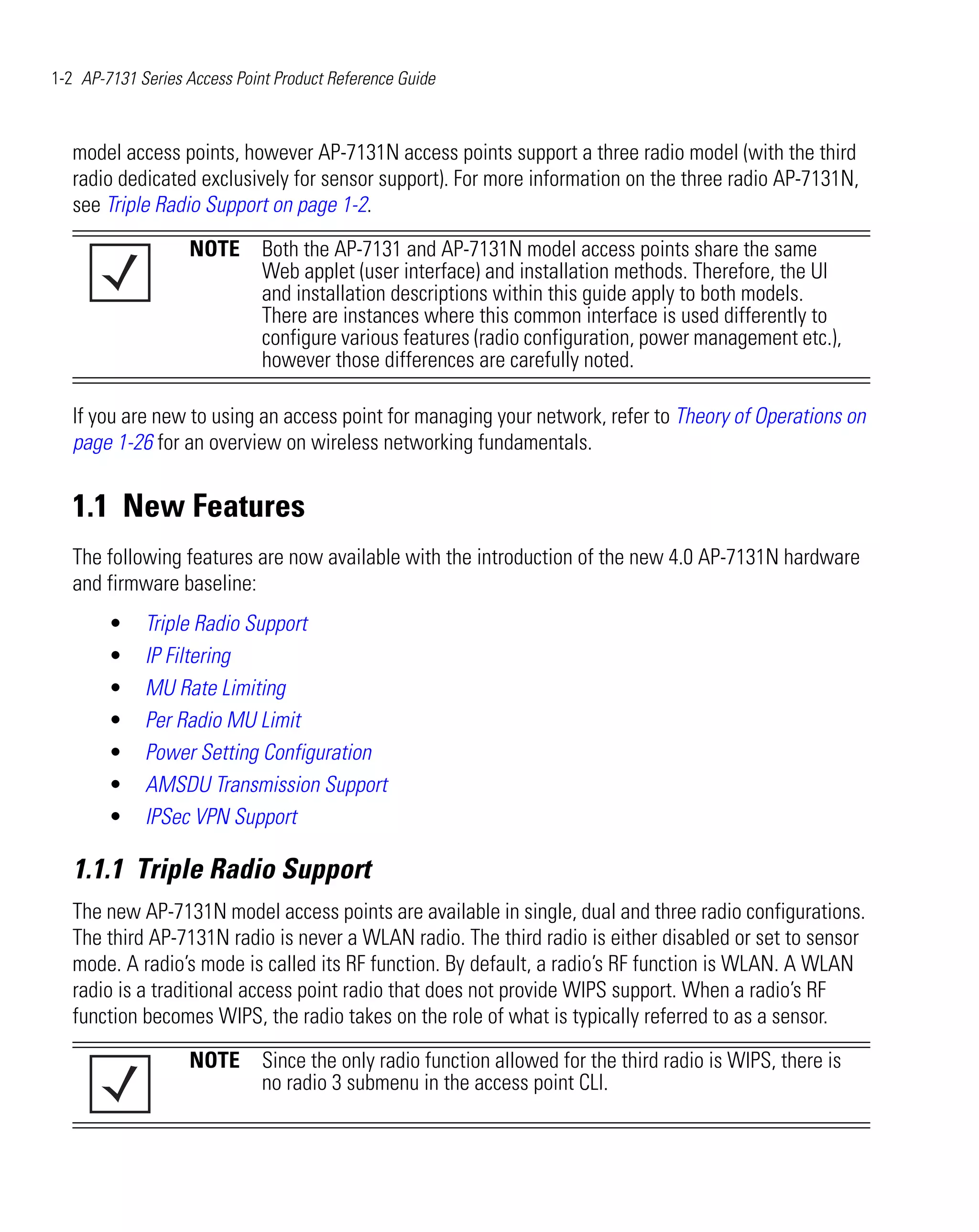 1-2 AP-7131 Series Access Point Product Reference Guide



   model access points, however AP-7131N access points support a three radio model (with the third
   radio dedicated exclusively for sensor support). For more information on the three radio AP-7131N,
   see Triple Radio Support on page 1-2.

                   NOTE Both the AP-7131 and AP-7131N model access points share the same
                        Web applet (user interface) and installation methods. Therefore, the UI
                        and installation descriptions within this guide apply to both models.
                        There are instances where this common interface is used differently to
                        configure various features (radio configuration, power management etc.),
                        however those differences are carefully noted.

   If you are new to using an access point for managing your network, refer to Theory of Operations on
   page 1-26 for an overview on wireless networking fundamentals.


   1.1 New Features
   The following features are now available with the introduction of the new 4.0 AP-7131N hardware
   and firmware baseline:
        •    Triple Radio Support
        •    IP Filtering
        •    MU Rate Limiting
        •    Per Radio MU Limit
        •    Power Setting Configuration
        •    AMSDU Transmission Support
        •    IPSec VPN Support

   1.1.1 Triple Radio Support
   The new AP-7131N model access points are available in single, dual and three radio configurations.
   The third AP-7131N radio is never a WLAN radio. The third radio is either disabled or set to sensor
   mode. A radio’s mode is called its RF function. By default, a radio’s RF function is WLAN. A WLAN
   radio is a traditional access point radio that does not provide WIPS support. When a radio’s RF
   function becomes WIPS, the radio takes on the role of what is typically referred to as a sensor.

                   NOTE Since the only radio function allowed for the third radio is WIPS, there is
                        no radio 3 submenu in the access point CLI.
 