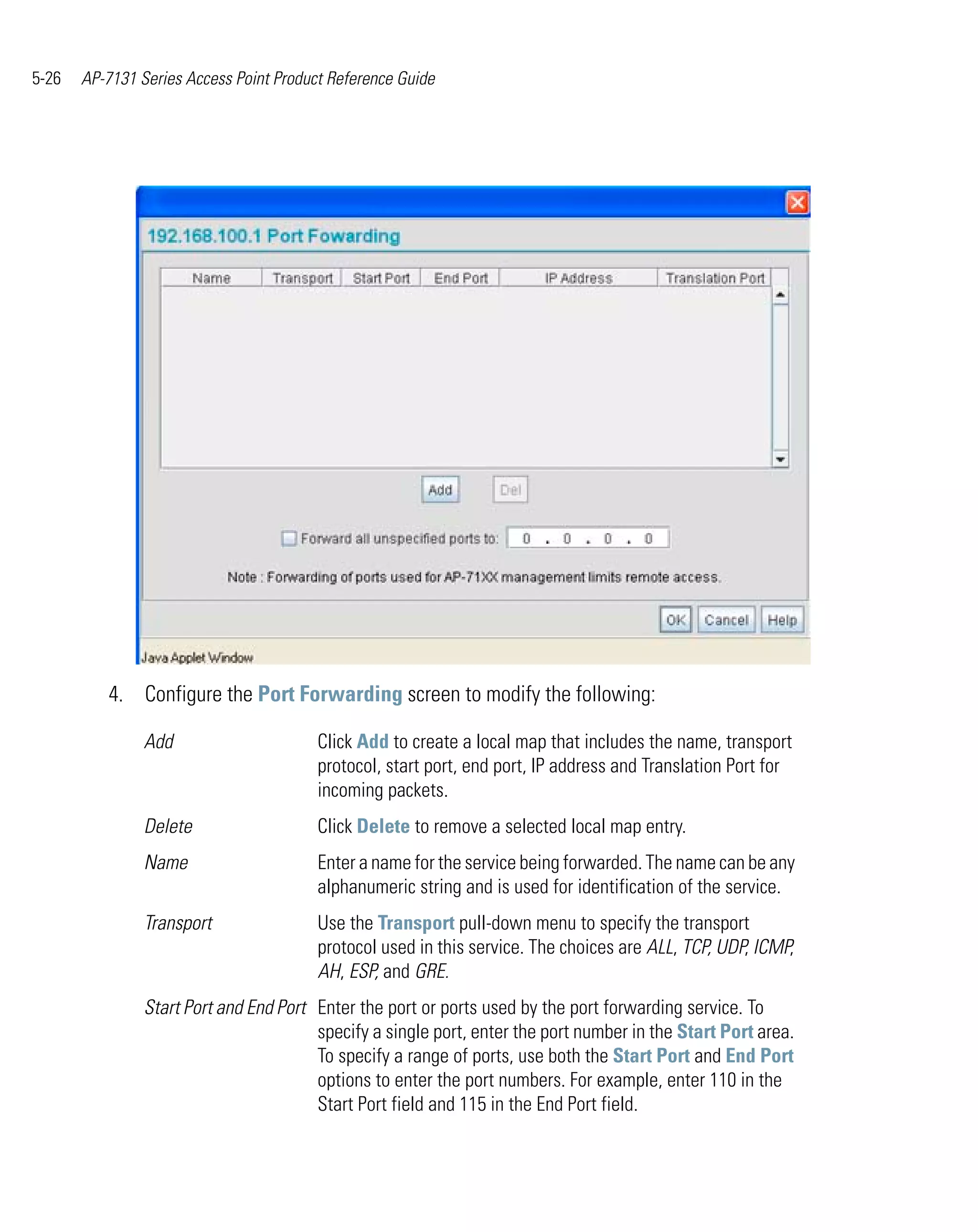 5-26   AP-7131 Series Access Point Product Reference Guide




          4. Configure the Port Forwarding screen to modify the following:

                Add                      Click Add to create a local map that includes the name, transport
                                         protocol, start port, end port, IP address and Translation Port for
                                         incoming packets.
                Delete                   Click Delete to remove a selected local map entry.
                Name                     Enter a name for the service being forwarded. The name can be any
                                         alphanumeric string and is used for identification of the service.
                Transport                Use the Transport pull-down menu to specify the transport
                                         protocol used in this service. The choices are ALL, TCP, UDP, ICMP,
                                         AH, ESP, and GRE.
                Start Port and End Port Enter the port or ports used by the port forwarding service. To
                                        specify a single port, enter the port number in the Start Port area.
                                        To specify a range of ports, use both the Start Port and End Port
                                        options to enter the port numbers. For example, enter 110 in the
                                        Start Port field and 115 in the End Port field.
 