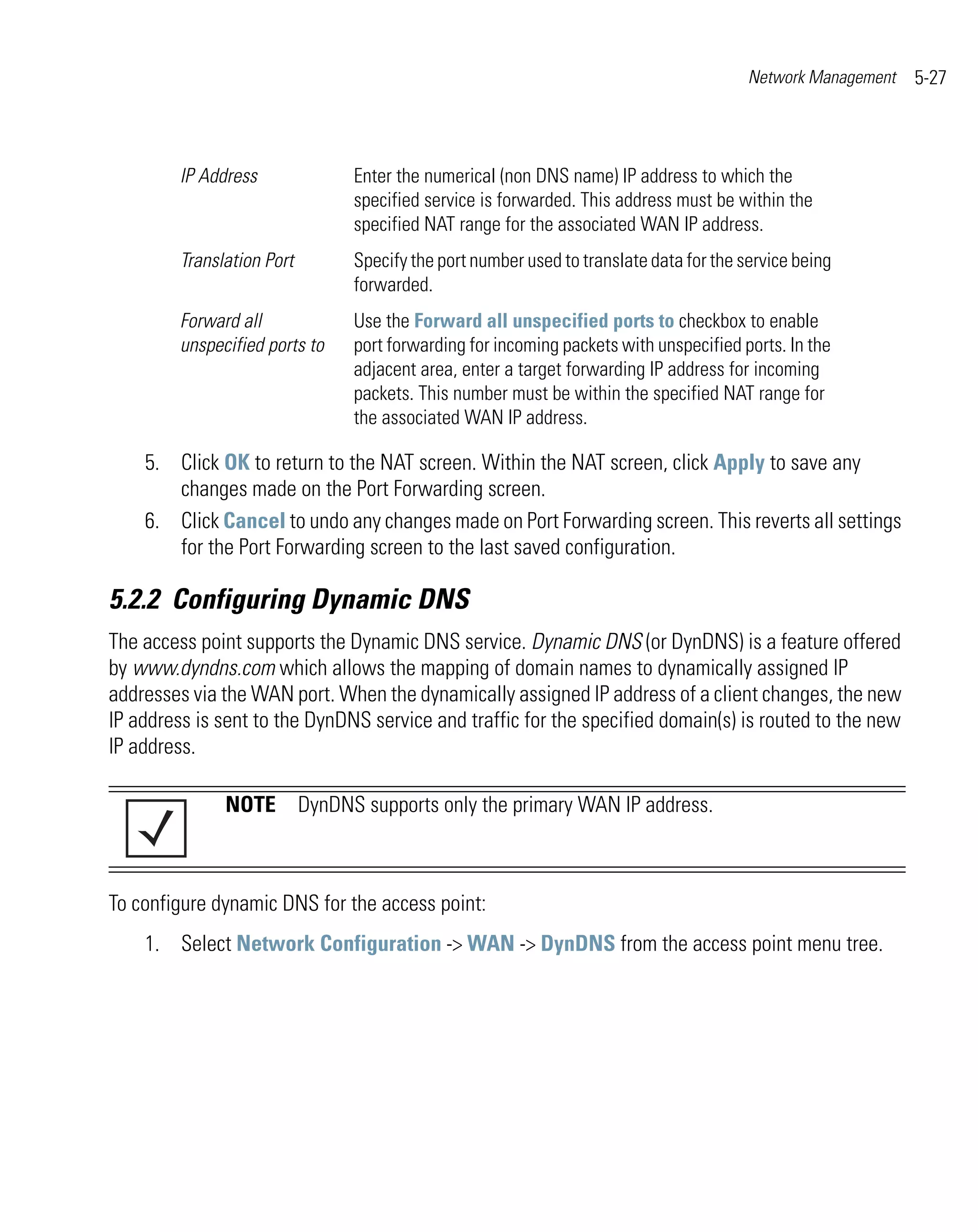 Network Management   5-27



         IP Address             Enter the numerical (non DNS name) IP address to which the
                                specified service is forwarded. This address must be within the
                                specified NAT range for the associated WAN IP address.
         Translation Port       Specify the port number used to translate data for the service being
                                forwarded.
         Forward all            Use the Forward all unspecified ports to checkbox to enable
         unspecified ports to   port forwarding for incoming packets with unspecified ports. In the
                                adjacent area, enter a target forwarding IP address for incoming
                                packets. This number must be within the specified NAT range for
                                the associated WAN IP address.

    5. Click OK to return to the NAT screen. Within the NAT screen, click Apply to save any
       changes made on the Port Forwarding screen.
    6. Click Cancel to undo any changes made on Port Forwarding screen. This reverts all settings
       for the Port Forwarding screen to the last saved configuration.

5.2.2 Configuring Dynamic DNS
The access point supports the Dynamic DNS service. Dynamic DNS (or DynDNS) is a feature offered
by www.dyndns.com which allows the mapping of domain names to dynamically assigned IP
addresses via the WAN port. When the dynamically assigned IP address of a client changes, the new
IP address is sent to the DynDNS service and traffic for the specified domain(s) is routed to the new
IP address.

               NOTE DynDNS supports only the primary WAN IP address.



To configure dynamic DNS for the access point:
    1. Select Network Configuration -> WAN -> DynDNS from the access point menu tree.
 