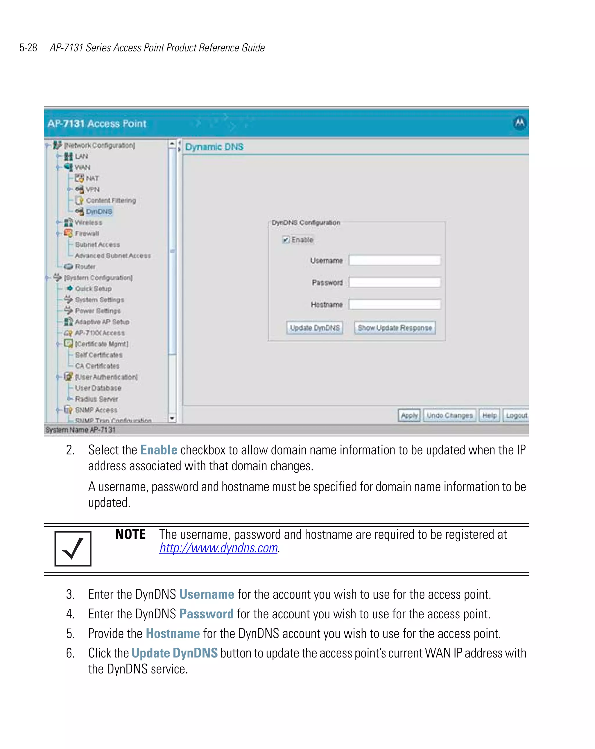 5-28   AP-7131 Series Access Point Product Reference Guide




          2. Select the Enable checkbox to allow domain name information to be updated when the IP
             address associated with that domain changes.
                A username, password and hostname must be specified for domain name information to be
                updated.

                      NOTE The username, password and hostname are required to be registered at
                           http://www.dyndns.com.


          3.    Enter the DynDNS Username for the account you wish to use for the access point.
          4.    Enter the DynDNS Password for the account you wish to use for the access point.
          5.    Provide the Hostname for the DynDNS account you wish to use for the access point.
          6.    Click the Update DynDNS button to update the access point’s current WAN IP address with
                the DynDNS service.
 