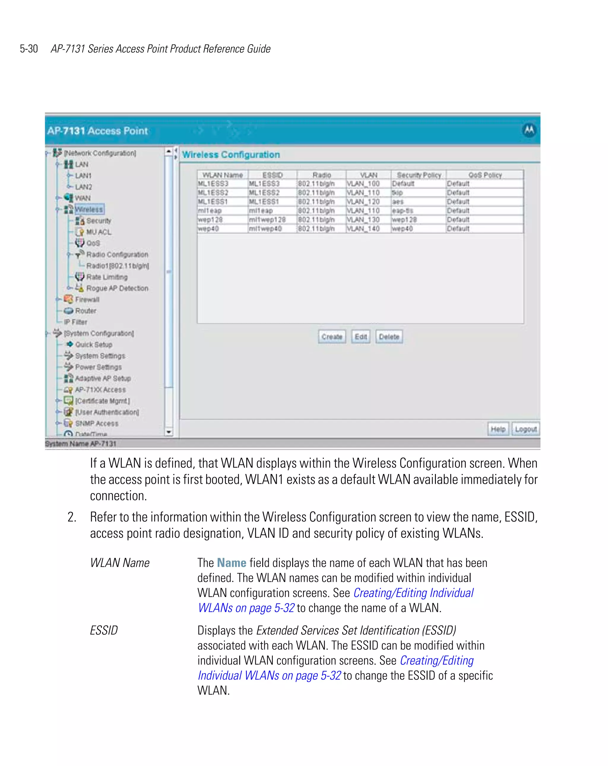 5-30   AP-7131 Series Access Point Product Reference Guide




                If a WLAN is defined, that WLAN displays within the Wireless Configuration screen. When
                the access point is first booted, WLAN1 exists as a default WLAN available immediately for
                connection.
          2. Refer to the information within the Wireless Configuration screen to view the name, ESSID,
             access point radio designation, VLAN ID and security policy of existing WLANs.

                WLAN Name                The Name field displays the name of each WLAN that has been
                                         defined. The WLAN names can be modified within individual
                                         WLAN configuration screens. See Creating/Editing Individual
                                         WLANs on page 5-32 to change the name of a WLAN.
                ESSID                    Displays the Extended Services Set Identification (ESSID)
                                         associated with each WLAN. The ESSID can be modified within
                                         individual WLAN configuration screens. See Creating/Editing
                                         Individual WLANs on page 5-32 to change the ESSID of a specific
                                         WLAN.
 