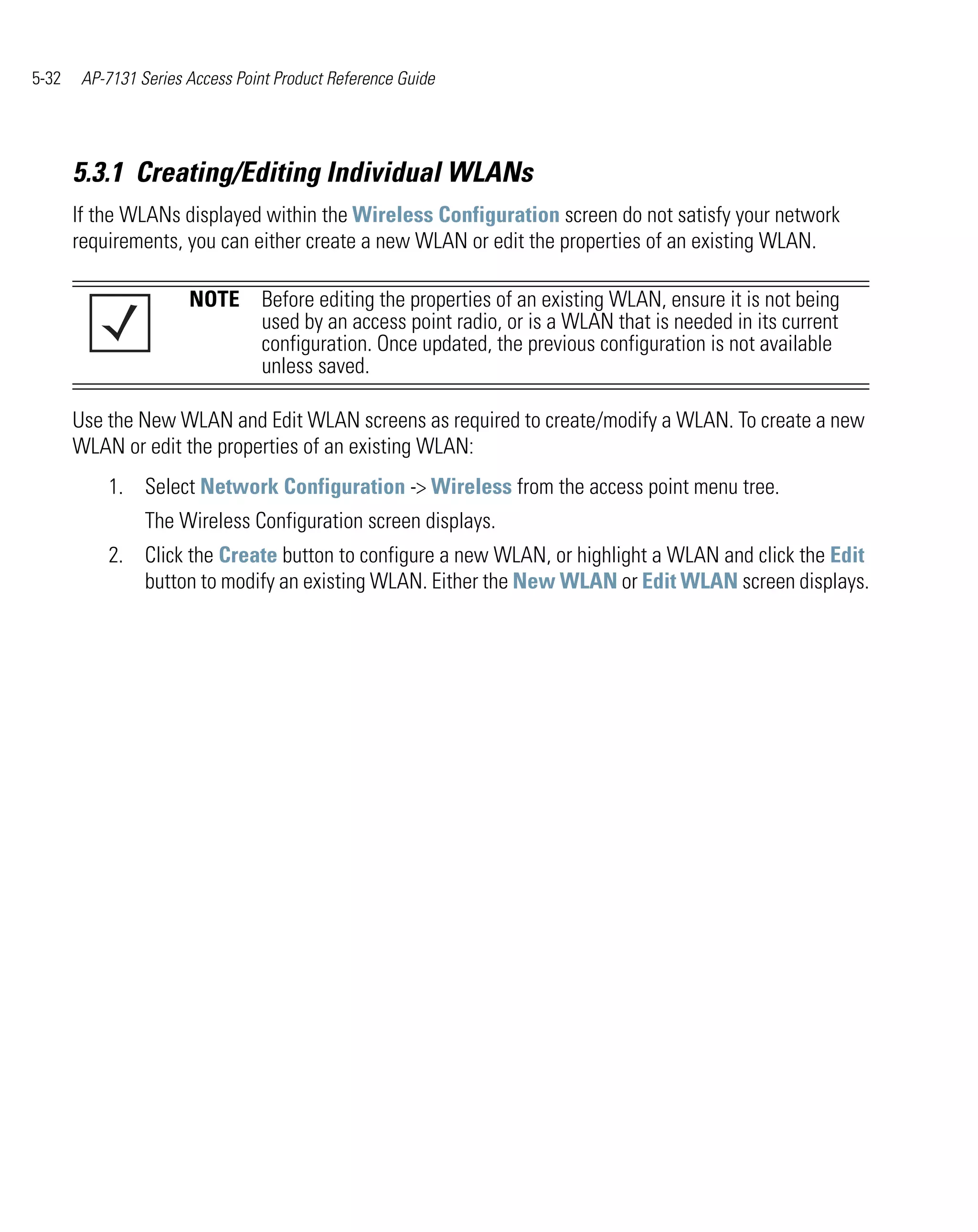 5-32    AP-7131 Series Access Point Product Reference Guide




       5.3.1 Creating/Editing Individual WLANs
       If the WLANs displayed within the Wireless Configuration screen do not satisfy your network
       requirements, you can either create a new WLAN or edit the properties of an existing WLAN.

                       NOTE Before editing the properties of an existing WLAN, ensure it is not being
                            used by an access point radio, or is a WLAN that is needed in its current
                            configuration. Once updated, the previous configuration is not available
                            unless saved.

       Use the New WLAN and Edit WLAN screens as required to create/modify a WLAN. To create a new
       WLAN or edit the properties of an existing WLAN:
           1. Select Network Configuration -> Wireless from the access point menu tree.
                 The Wireless Configuration screen displays.
           2. Click the Create button to configure a new WLAN, or highlight a WLAN and click the Edit
              button to modify an existing WLAN. Either the New WLAN or Edit WLAN screen displays.
 