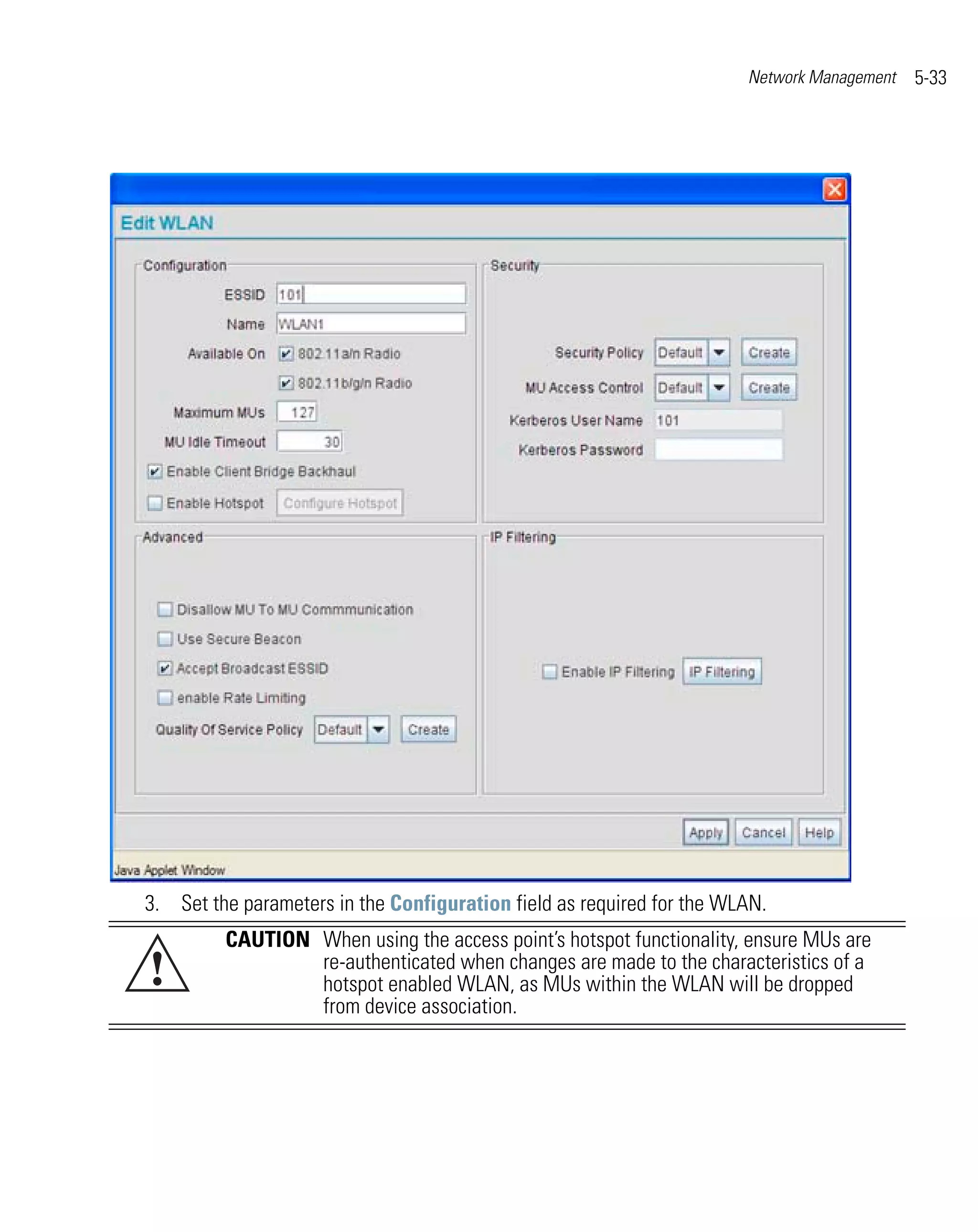Network Management   5-33




3. Set the parameters in the Configuration field as required for the WLAN.
         CAUTION When using the access point’s hotspot functionality, ensure MUs are
!                re-authenticated when changes are made to the characteristics of a
                 hotspot enabled WLAN, as MUs within the WLAN will be dropped
                 from device association.
 