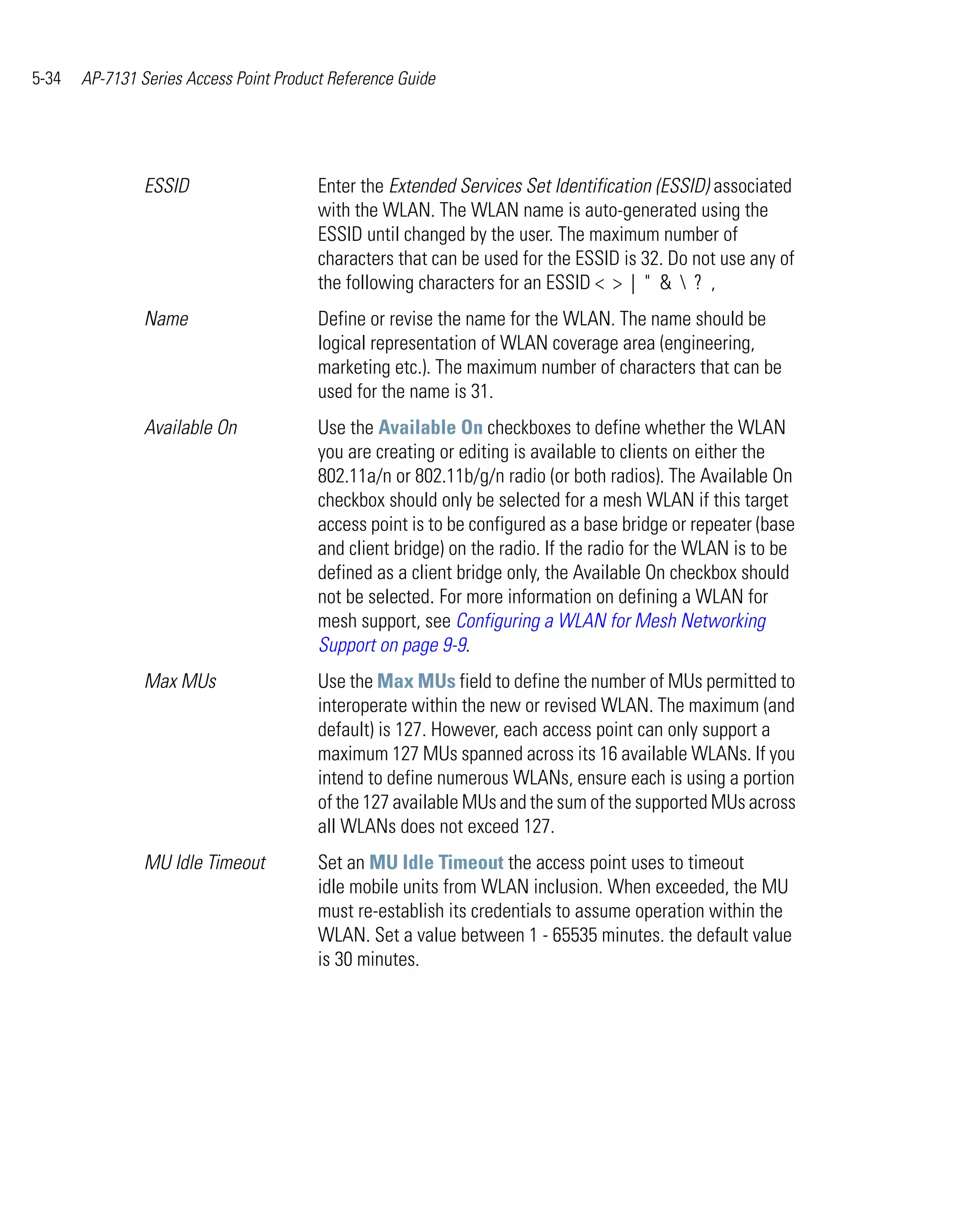 5-34   AP-7131 Series Access Point Product Reference Guide




                ESSID                    Enter the Extended Services Set Identification (ESSID) associated
                                         with the WLAN. The WLAN name is auto-generated using the
                                         ESSID until changed by the user. The maximum number of
                                         characters that can be used for the ESSID is 32. Do not use any of
                                         the following characters for an ESSID < > | " &  ? ,
                Name                     Define or revise the name for the WLAN. The name should be
                                         logical representation of WLAN coverage area (engineering,
                                         marketing etc.). The maximum number of characters that can be
                                         used for the name is 31.
                Available On             Use the Available On checkboxes to define whether the WLAN
                                         you are creating or editing is available to clients on either the
                                         802.11a/n or 802.11b/g/n radio (or both radios). The Available On
                                         checkbox should only be selected for a mesh WLAN if this target
                                         access point is to be configured as a base bridge or repeater (base
                                         and client bridge) on the radio. If the radio for the WLAN is to be
                                         defined as a client bridge only, the Available On checkbox should
                                         not be selected. For more information on defining a WLAN for
                                         mesh support, see Configuring a WLAN for Mesh Networking
                                         Support on page 9-9.
                Max MUs                  Use the Max MUs field to define the number of MUs permitted to
                                         interoperate within the new or revised WLAN. The maximum (and
                                         default) is 127. However, each access point can only support a
                                         maximum 127 MUs spanned across its 16 available WLANs. If you
                                         intend to define numerous WLANs, ensure each is using a portion
                                         of the 127 available MUs and the sum of the supported MUs across
                                         all WLANs does not exceed 127.
                MU Idle Timeout          Set an MU Idle Timeout the access point uses to timeout
                                         idle mobile units from WLAN inclusion. When exceeded, the MU
                                         must re-establish its credentials to assume operation within the
                                         WLAN. Set a value between 1 - 65535 minutes. the default value
                                         is 30 minutes.
 