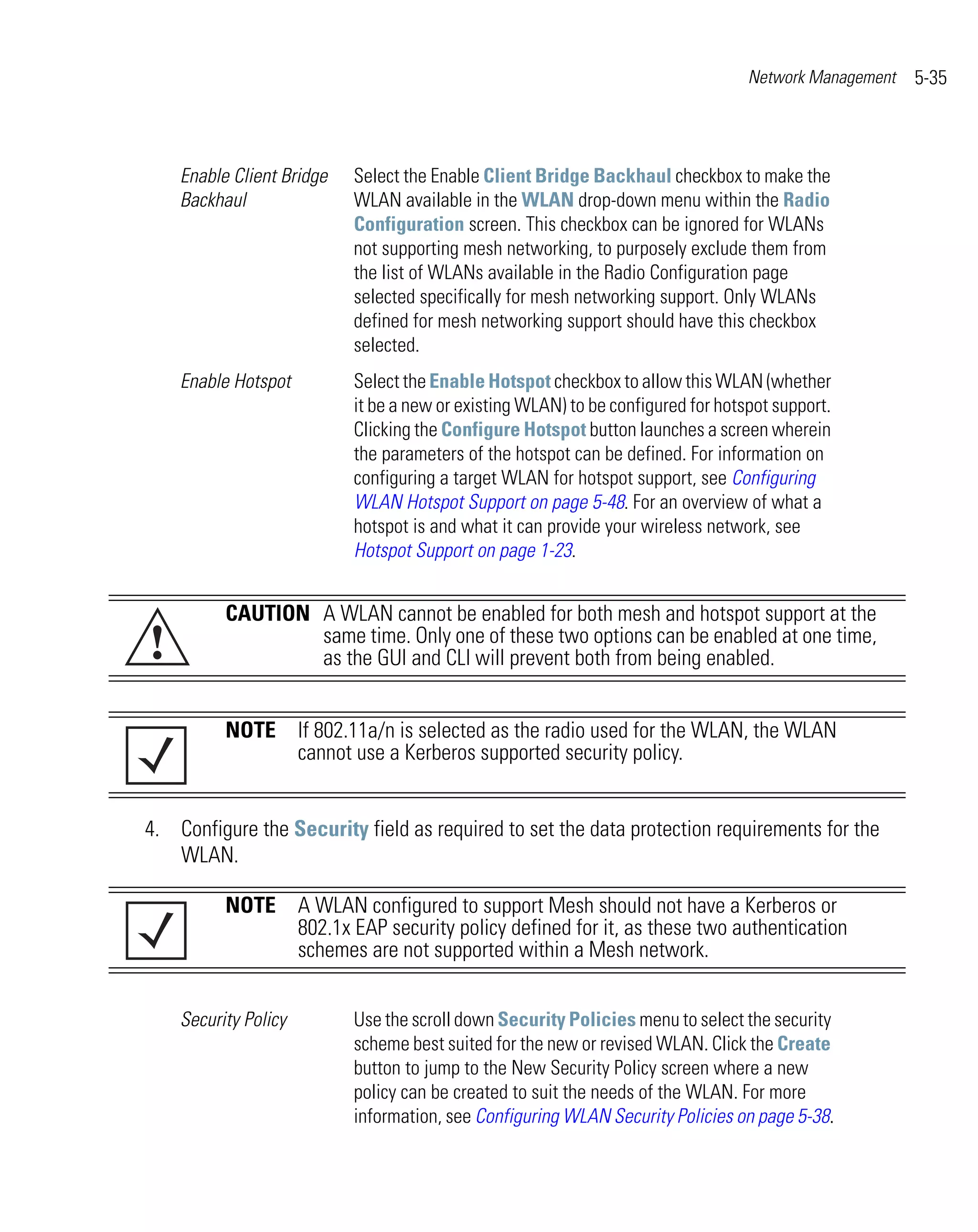Network Management   5-35



    Enable Client Bridge   Select the Enable Client Bridge Backhaul checkbox to make the
    Backhaul               WLAN available in the WLAN drop-down menu within the Radio
                           Configuration screen. This checkbox can be ignored for WLANs
                           not supporting mesh networking, to purposely exclude them from
                           the list of WLANs available in the Radio Configuration page
                           selected specifically for mesh networking support. Only WLANs
                           defined for mesh networking support should have this checkbox
                           selected.
    Enable Hotspot         Select the Enable Hotspot checkbox to allow this WLAN (whether
                           it be a new or existing WLAN) to be configured for hotspot support.
                           Clicking the Configure Hotspot button launches a screen wherein
                           the parameters of the hotspot can be defined. For information on
                           configuring a target WLAN for hotspot support, see Configuring
                           WLAN Hotspot Support on page 5-48. For an overview of what a
                           hotspot is and what it can provide your wireless network, see
                           Hotspot Support on page 1-23.


          CAUTION A WLAN cannot be enabled for both mesh and hotspot support at the
!                 same time. Only one of these two options can be enabled at one time,
                  as the GUI and CLI will prevent both from being enabled.


          NOTE If 802.11a/n is selected as the radio used for the WLAN, the WLAN
               cannot use a Kerberos supported security policy.


4. Configure the Security field as required to set the data protection requirements for the
   WLAN.

          NOTE A WLAN configured to support Mesh should not have a Kerberos or
               802.1x EAP security policy defined for it, as these two authentication
               schemes are not supported within a Mesh network.


    Security Policy        Use the scroll down Security Policies menu to select the security
                           scheme best suited for the new or revised WLAN. Click the Create
                           button to jump to the New Security Policy screen where a new
                           policy can be created to suit the needs of the WLAN. For more
                           information, see Configuring WLAN Security Policies on page 5-38.
 