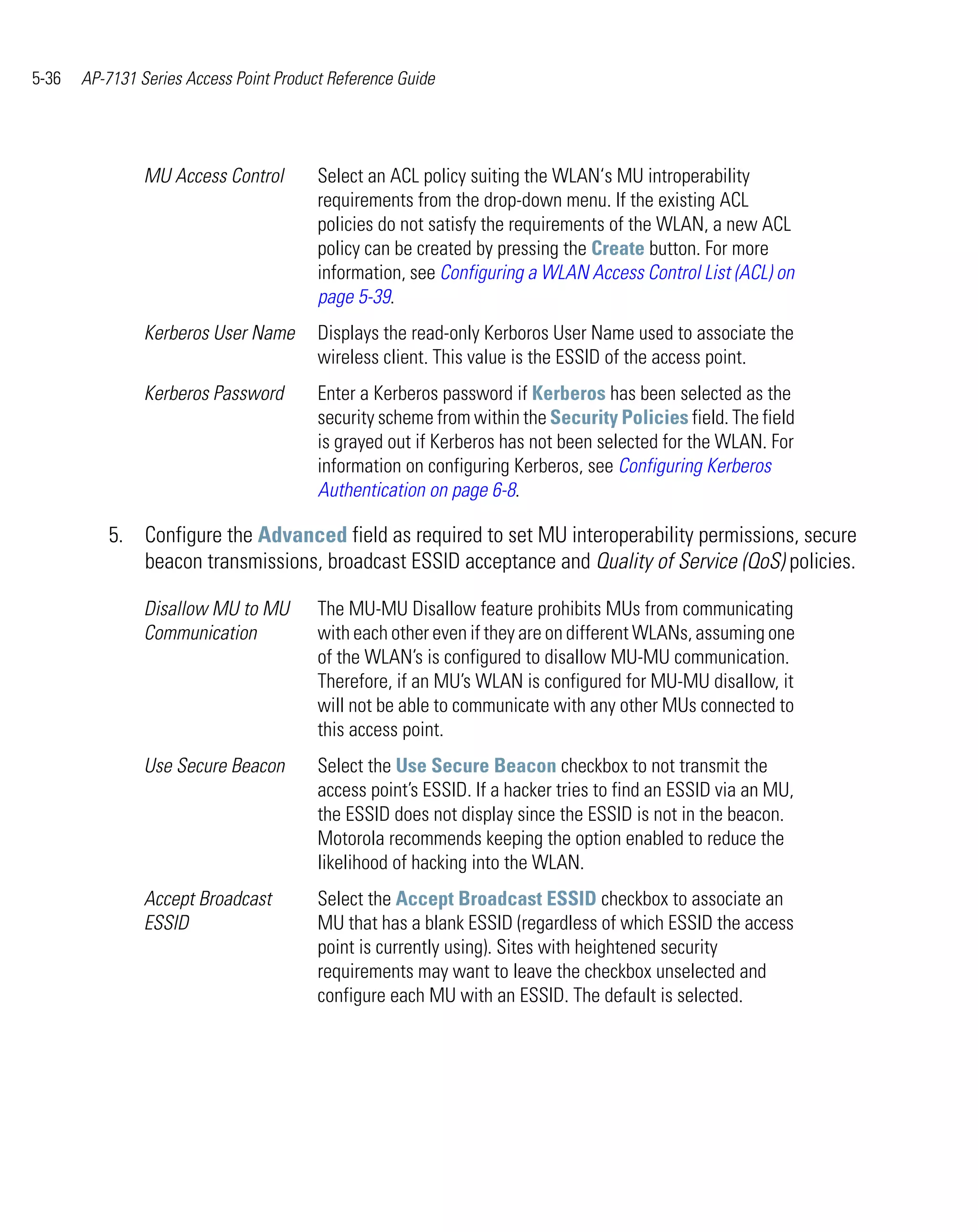 5-36   AP-7131 Series Access Point Product Reference Guide




                MU Access Control        Select an ACL policy suiting the WLAN‘s MU introperability
                                         requirements from the drop-down menu. If the existing ACL
                                         policies do not satisfy the requirements of the WLAN, a new ACL
                                         policy can be created by pressing the Create button. For more
                                         information, see Configuring a WLAN Access Control List (ACL) on
                                         page 5-39.
                Kerberos User Name       Displays the read-only Kerboros User Name used to associate the
                                         wireless client. This value is the ESSID of the access point.
                Kerberos Password        Enter a Kerberos password if Kerberos has been selected as the
                                         security scheme from within the Security Policies field. The field
                                         is grayed out if Kerberos has not been selected for the WLAN. For
                                         information on configuring Kerberos, see Configuring Kerberos
                                         Authentication on page 6-8.

          5. Configure the Advanced field as required to set MU interoperability permissions, secure
             beacon transmissions, broadcast ESSID acceptance and Quality of Service (QoS) policies.

                Disallow MU to MU        The MU-MU Disallow feature prohibits MUs from communicating
                Communication            with each other even if they are on different WLANs, assuming one
                                         of the WLAN’s is configured to disallow MU-MU communication.
                                         Therefore, if an MU’s WLAN is configured for MU-MU disallow, it
                                         will not be able to communicate with any other MUs connected to
                                         this access point.
                Use Secure Beacon        Select the Use Secure Beacon checkbox to not transmit the
                                         access point’s ESSID. If a hacker tries to find an ESSID via an MU,
                                         the ESSID does not display since the ESSID is not in the beacon.
                                         Motorola recommends keeping the option enabled to reduce the
                                         likelihood of hacking into the WLAN.
                Accept Broadcast         Select the Accept Broadcast ESSID checkbox to associate an
                ESSID                    MU that has a blank ESSID (regardless of which ESSID the access
                                         point is currently using). Sites with heightened security
                                         requirements may want to leave the checkbox unselected and
                                         configure each MU with an ESSID. The default is selected.
 