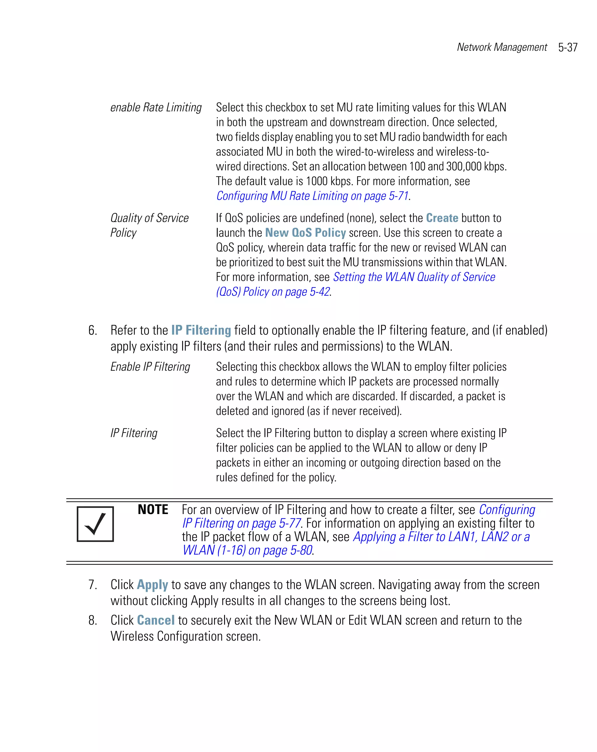Network Management   5-37



    enable Rate Limiting   Select this checkbox to set MU rate limiting values for this WLAN
                           in both the upstream and downstream direction. Once selected,
                           two fields display enabling you to set MU radio bandwidth for each
                           associated MU in both the wired-to-wireless and wireless-to-
                           wired directions. Set an allocation between 100 and 300,000 kbps.
                           The default value is 1000 kbps. For more information, see
                           Configuring MU Rate Limiting on page 5-71.
    Quality of Service     If QoS policies are undefined (none), select the Create button to
    Policy                 launch the New QoS Policy screen. Use this screen to create a
                           QoS policy, wherein data traffic for the new or revised WLAN can
                           be prioritized to best suit the MU transmissions within that WLAN.
                           For more information, see Setting the WLAN Quality of Service
                           (QoS) Policy on page 5-42.


6. Refer to the IP Filtering field to optionally enable the IP filtering feature, and (if enabled)
   apply existing IP filters (and their rules and permissions) to the WLAN.
    Enable IP Filtering    Selecting this checkbox allows the WLAN to employ filter policies
                           and rules to determine which IP packets are processed normally
                           over the WLAN and which are discarded. If discarded, a packet is
                           deleted and ignored (as if never received).
    IP Filtering           Select the IP Filtering button to display a screen where existing IP
                           filter policies can be applied to the WLAN to allow or deny IP
                           packets in either an incoming or outgoing direction based on the
                           rules defined for the policy.

           NOTE For an overview of IP Filtering and how to create a filter, see Configuring
                IP Filtering on page 5-77. For information on applying an existing filter to
                the IP packet flow of a WLAN, see Applying a Filter to LAN1, LAN2 or a
                WLAN (1-16) on page 5-80.

7. Click Apply to save any changes to the WLAN screen. Navigating away from the screen
   without clicking Apply results in all changes to the screens being lost.
8. Click Cancel to securely exit the New WLAN or Edit WLAN screen and return to the
   Wireless Configuration screen.
 
