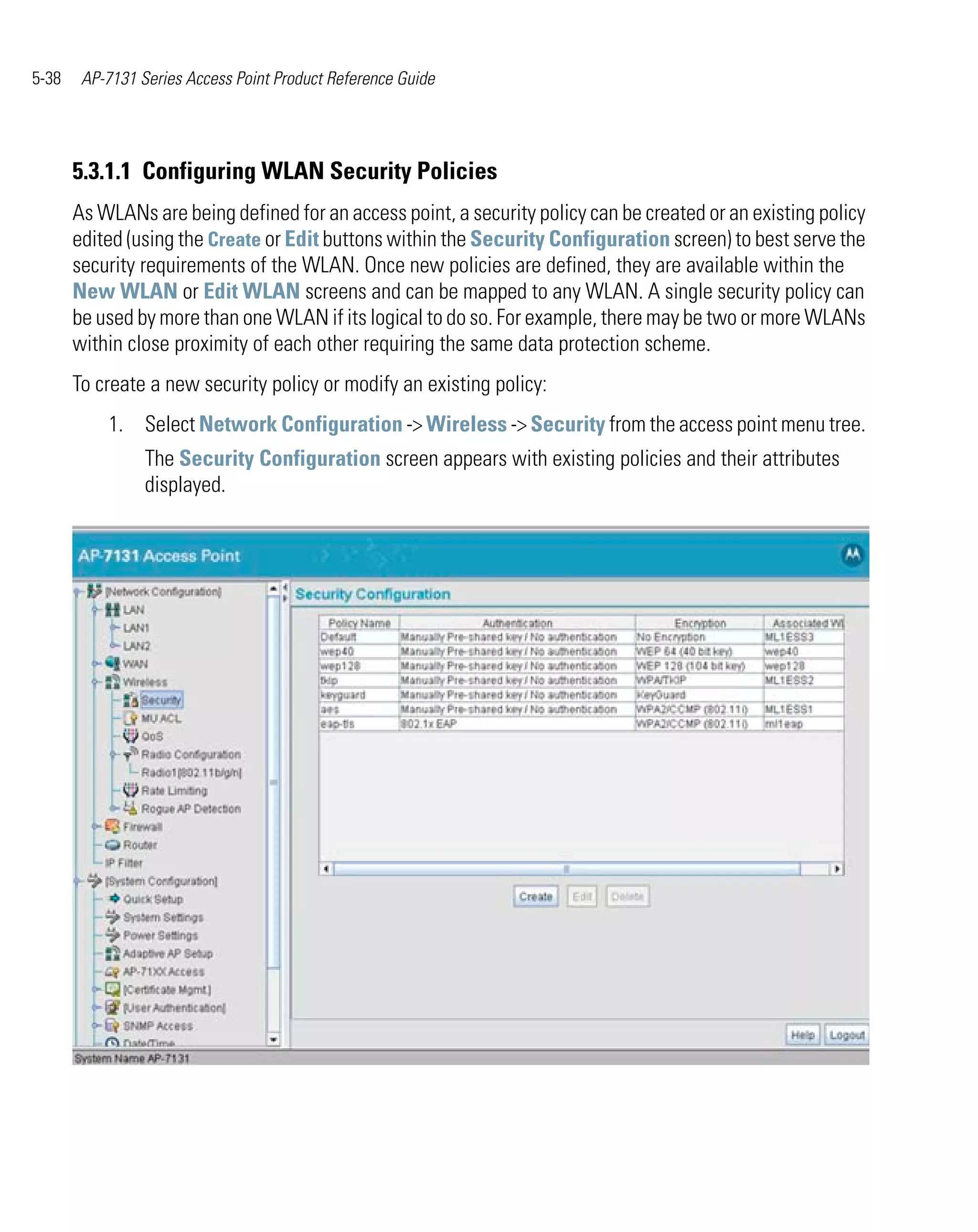 5-38    AP-7131 Series Access Point Product Reference Guide




       5.3.1.1 Configuring WLAN Security Policies
       As WLANs are being defined for an access point, a security policy can be created or an existing policy
       edited (using the Create or Edit buttons within the Security Configuration screen) to best serve the
       security requirements of the WLAN. Once new policies are defined, they are available within the
       New WLAN or Edit WLAN screens and can be mapped to any WLAN. A single security policy can
       be used by more than one WLAN if its logical to do so. For example, there may be two or more WLANs
       within close proximity of each other requiring the same data protection scheme.
       To create a new security policy or modify an existing policy:
           1. Select Network Configuration -> Wireless -> Security from the access point menu tree.
                 The Security Configuration screen appears with existing policies and their attributes
                 displayed.
 