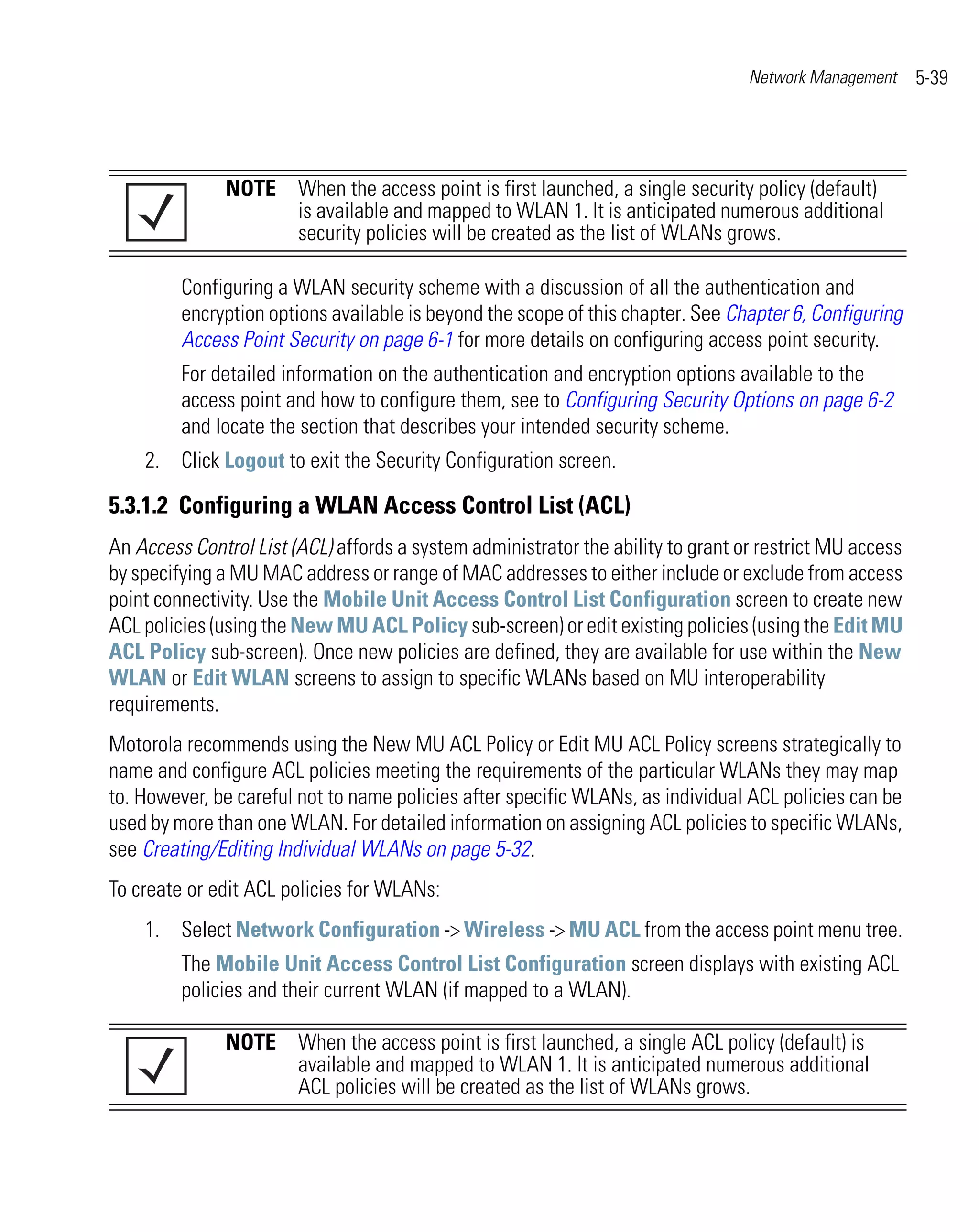 Network Management     5-39




               NOTE When the access point is first launched, a single security policy (default)
                    is available and mapped to WLAN 1. It is anticipated numerous additional
                    security policies will be created as the list of WLANs grows.

         Configuring a WLAN security scheme with a discussion of all the authentication and
         encryption options available is beyond the scope of this chapter. See Chapter 6, Configuring
         Access Point Security on page 6-1 for more details on configuring access point security.
         For detailed information on the authentication and encryption options available to the
         access point and how to configure them, see to Configuring Security Options on page 6-2
         and locate the section that describes your intended security scheme.
    2. Click Logout to exit the Security Configuration screen.

5.3.1.2 Configuring a WLAN Access Control List (ACL)
An Access Control List (ACL) affords a system administrator the ability to grant or restrict MU access
by specifying a MU MAC address or range of MAC addresses to either include or exclude from access
point connectivity. Use the Mobile Unit Access Control List Configuration screen to create new
ACL policies (using the New MU ACL Policy sub-screen) or edit existing policies (using the Edit MU
ACL Policy sub-screen). Once new policies are defined, they are available for use within the New
WLAN or Edit WLAN screens to assign to specific WLANs based on MU interoperability
requirements.
Motorola recommends using the New MU ACL Policy or Edit MU ACL Policy screens strategically to
name and configure ACL policies meeting the requirements of the particular WLANs they may map
to. However, be careful not to name policies after specific WLANs, as individual ACL policies can be
used by more than one WLAN. For detailed information on assigning ACL policies to specific WLANs,
see Creating/Editing Individual WLANs on page 5-32.
To create or edit ACL policies for WLANs:
    1. Select Network Configuration -> Wireless -> MU ACL from the access point menu tree.
         The Mobile Unit Access Control List Configuration screen displays with existing ACL
         policies and their current WLAN (if mapped to a WLAN).

               NOTE When the access point is first launched, a single ACL policy (default) is
                    available and mapped to WLAN 1. It is anticipated numerous additional
                    ACL policies will be created as the list of WLANs grows.
 