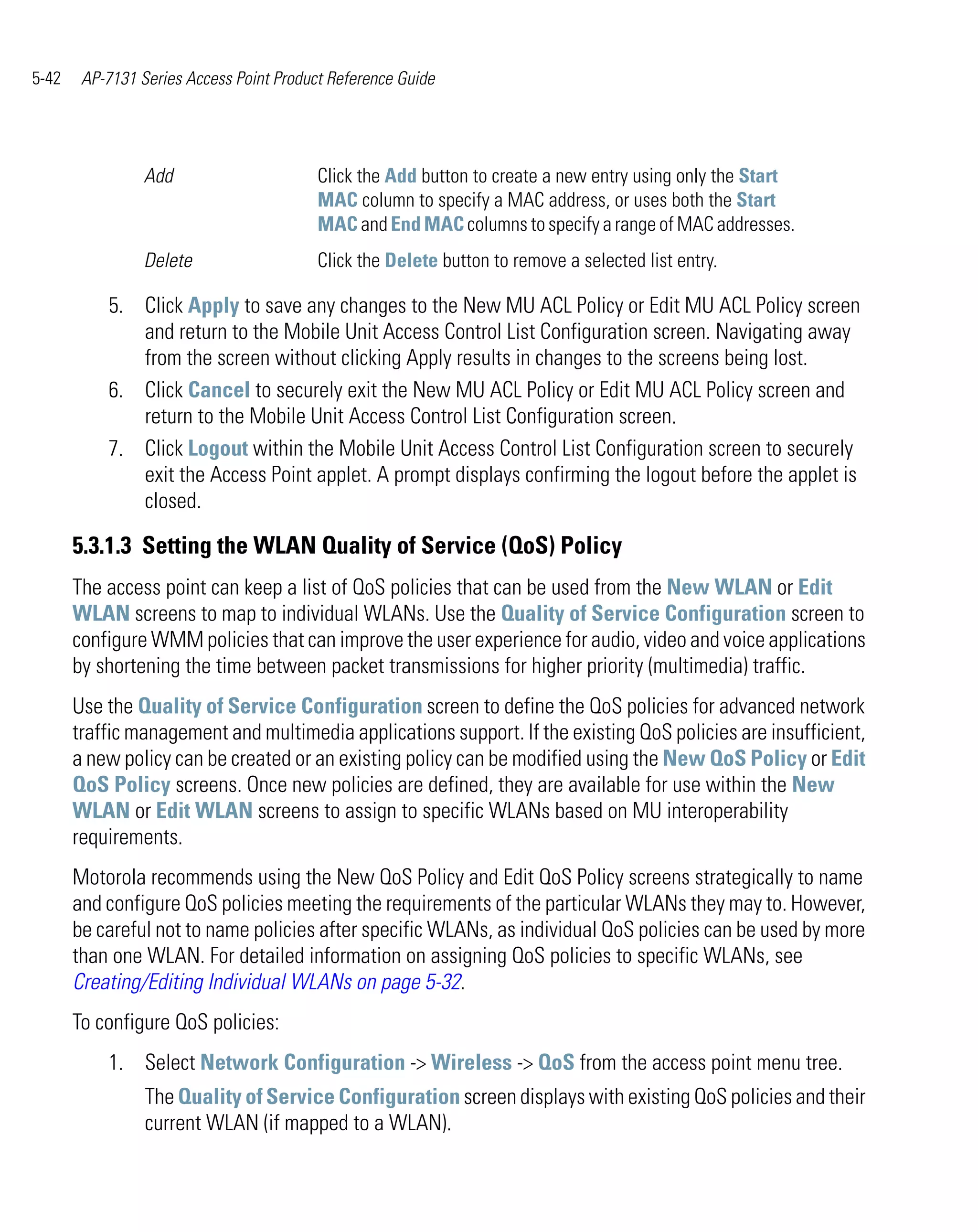 5-42    AP-7131 Series Access Point Product Reference Guide




                 Add                      Click the Add button to create a new entry using only the Start
                                          MAC column to specify a MAC address, or uses both the Start
                                          MAC and End MAC columns to specify a range of MAC addresses.
                 Delete                   Click the Delete button to remove a selected list entry.

           5. Click Apply to save any changes to the New MU ACL Policy or Edit MU ACL Policy screen
              and return to the Mobile Unit Access Control List Configuration screen. Navigating away
              from the screen without clicking Apply results in changes to the screens being lost.
           6. Click Cancel to securely exit the New MU ACL Policy or Edit MU ACL Policy screen and
              return to the Mobile Unit Access Control List Configuration screen.
           7. Click Logout within the Mobile Unit Access Control List Configuration screen to securely
              exit the Access Point applet. A prompt displays confirming the logout before the applet is
              closed.

       5.3.1.3 Setting the WLAN Quality of Service (QoS) Policy
       The access point can keep a list of QoS policies that can be used from the New WLAN or Edit
       WLAN screens to map to individual WLANs. Use the Quality of Service Configuration screen to
       configure WMM policies that can improve the user experience for audio, video and voice applications
       by shortening the time between packet transmissions for higher priority (multimedia) traffic.
       Use the Quality of Service Configuration screen to define the QoS policies for advanced network
       traffic management and multimedia applications support. If the existing QoS policies are insufficient,
       a new policy can be created or an existing policy can be modified using the New QoS Policy or Edit
       QoS Policy screens. Once new policies are defined, they are available for use within the New
       WLAN or Edit WLAN screens to assign to specific WLANs based on MU interoperability
       requirements.
       Motorola recommends using the New QoS Policy and Edit QoS Policy screens strategically to name
       and configure QoS policies meeting the requirements of the particular WLANs they may to. However,
       be careful not to name policies after specific WLANs, as individual QoS policies can be used by more
       than one WLAN. For detailed information on assigning QoS policies to specific WLANs, see
       Creating/Editing Individual WLANs on page 5-32.
       To configure QoS policies:
           1. Select Network Configuration -> Wireless -> QoS from the access point menu tree.
                 The Quality of Service Configuration screen displays with existing QoS policies and their
                 current WLAN (if mapped to a WLAN).
 