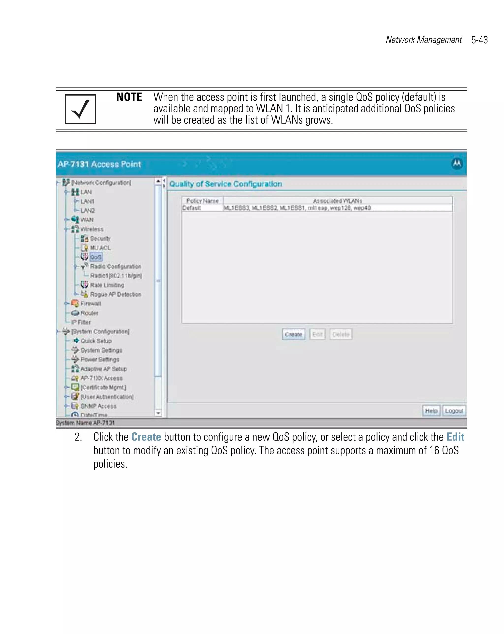 Network Management     5-43




          NOTE When the access point is first launched, a single QoS policy (default) is
               available and mapped to WLAN 1. It is anticipated additional QoS policies
               will be created as the list of WLANs grows.




2. Click the Create button to configure a new QoS policy, or select a policy and click the Edit
   button to modify an existing QoS policy. The access point supports a maximum of 16 QoS
   policies.
 
