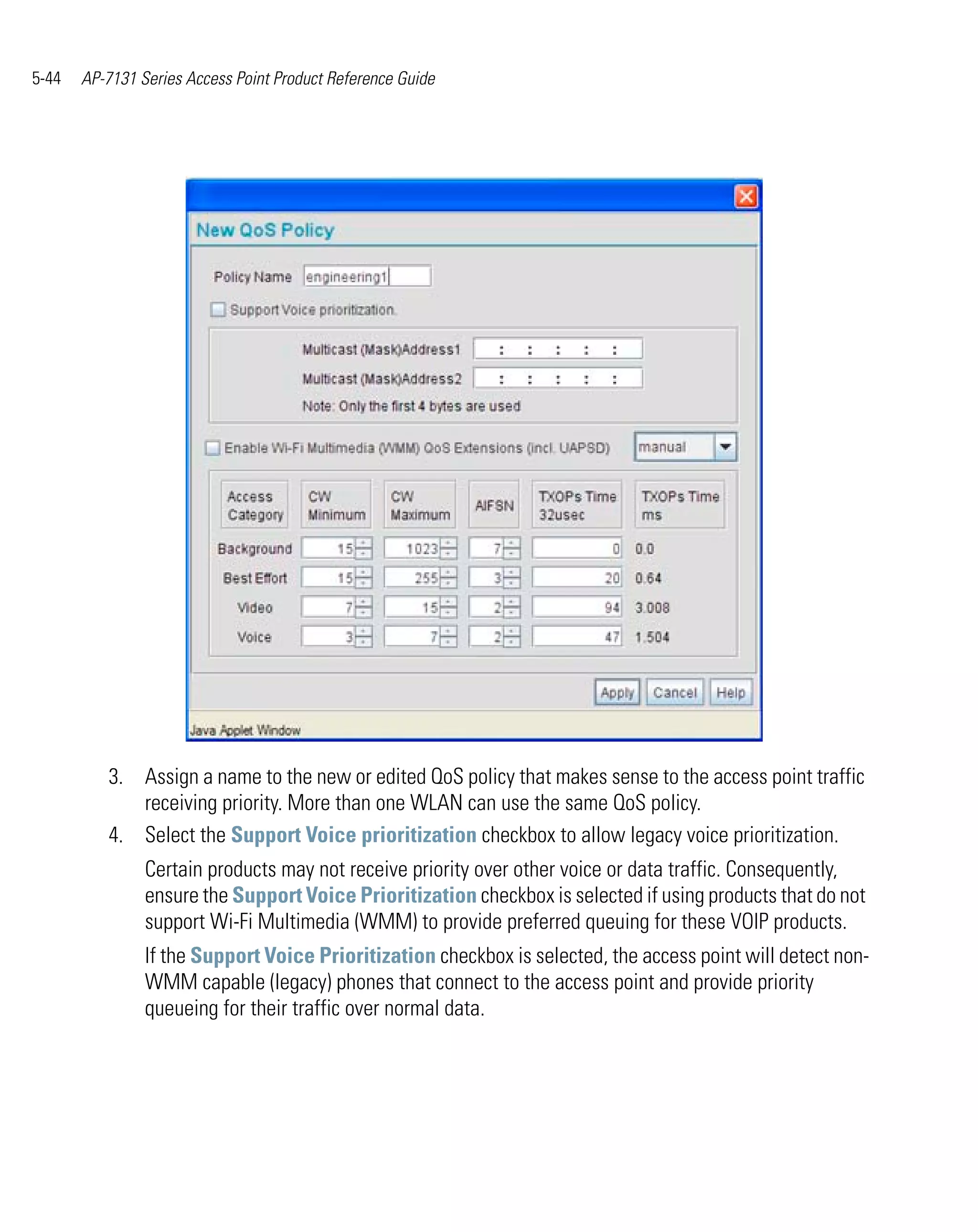 5-44   AP-7131 Series Access Point Product Reference Guide




          3. Assign a name to the new or edited QoS policy that makes sense to the access point traffic
             receiving priority. More than one WLAN can use the same QoS policy.
          4. Select the Support Voice prioritization checkbox to allow legacy voice prioritization.
                Certain products may not receive priority over other voice or data traffic. Consequently,
                ensure the Support Voice Prioritization checkbox is selected if using products that do not
                support Wi-Fi Multimedia (WMM) to provide preferred queuing for these VOIP products.
                If the Support Voice Prioritization checkbox is selected, the access point will detect non-
                WMM capable (legacy) phones that connect to the access point and provide priority
                queueing for their traffic over normal data.
 