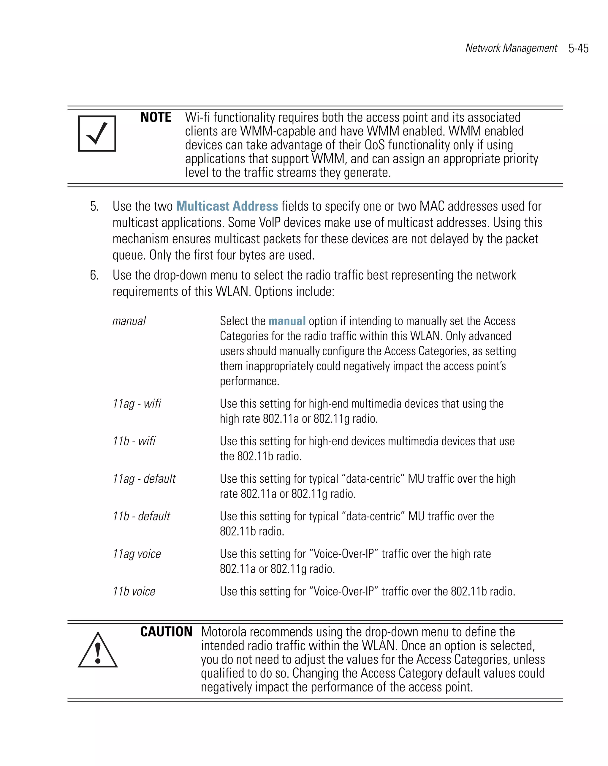 Network Management   5-45




          NOTE Wi-fi functionality requires both the access point and its associated
               clients are WMM-capable and have WMM enabled. WMM enabled
               devices can take advantage of their QoS functionality only if using
               applications that support WMM, and can assign an appropriate priority
               level to the traffic streams they generate.

5. Use the two Multicast Address fields to specify one or two MAC addresses used for
   multicast applications. Some VoIP devices make use of multicast addresses. Using this
   mechanism ensures multicast packets for these devices are not delayed by the packet
   queue. Only the first four bytes are used.
6. Use the drop-down menu to select the radio traffic best representing the network
   requirements of this WLAN. Options include:

    manual               Select the manual option if intending to manually set the Access
                         Categories for the radio traffic within this WLAN. Only advanced
                         users should manually configure the Access Categories, as setting
                         them inappropriately could negatively impact the access point’s
                         performance.
    11ag - wifi          Use this setting for high-end multimedia devices that using the
                         high rate 802.11a or 802.11g radio.
    11b - wifi           Use this setting for high-end devices multimedia devices that use
                         the 802.11b radio.
    11ag - default       Use this setting for typical “data-centric” MU traffic over the high
                         rate 802.11a or 802.11g radio.
    11b - default        Use this setting for typical “data-centric” MU traffic over the
                         802.11b radio.
    11ag voice           Use this setting for “Voice-Over-IP” traffic over the high rate
                         802.11a or 802.11g radio.
    11b voice            Use this setting for “Voice-Over-IP” traffic over the 802.11b radio.


          CAUTION Motorola recommends using the drop-down menu to define the
!                 intended radio traffic within the WLAN. Once an option is selected,
                  you do not need to adjust the values for the Access Categories, unless
                  qualified to do so. Changing the Access Category default values could
                  negatively impact the performance of the access point.
 